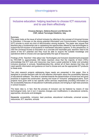 Inclusive education: helping teachers to choose ICT resources
                    and to use them effectively

                        Vincenza Benigno, Stefania Bocconi and Michela Ott
                             CNR, Istituto Tecnologie Didattiche, Italy

Summary
This paper looks at the issue of school inclusion by referring to the concept of Universal Access
to Education. It focuses on the strong potential Information and Communication Technologies
(ICT) provide to avoid any kind of discrimination among students. The paper also argues that
teachers play a fundamental role in capitalising the opportunities offered by new technologies to
support the full inclusion of all students in mainstream education systems. In this perspective, to
view the Universal Access to Education as a concrete and reachable goal, teachers need to be
aware of the ICT potential and they must be able to acquire the suitable knowledge and
operational skills to choose and use appropriately this type of resources.

Findings of the Teachers’ View about new Technologies and Inclusion Questionnaire proposed
by ITD-CNR to approximately 300 Italian teachers show that the majority of them (75%)
acknowledge that ICT tools and resources may have a great potential to foster and actualize
inclusive practices in schools. Notwithstanding this, almost all of them declare that they still
need specific information and guidance on how to choose and use the appropriate ICT products
to these ends.

Two pilot research projects addressing these needs are presented in this paper. One is
designed to provide teachers with full and effective information about the accessibility features
of educational software. The other is oriented towards the dissemination of know-how and good
practices to support the construction, sharing and reuse of “inclusive” pedagogical plans. Such
projects have given birth to two specific online services respectively providing information on
the accessibility features of educational multimedia products and bringing to light best practices
in school inclusion.

The basic idea is, in fact, that the process of inclusion can be fostered by means of new
technological tools, but in turn it requires changes and modifications in educational contents,
approaches, structures and strategies.

Keywords: accessibility, inclusion, best practices, educational multimedia, universal access,
resoureces, ICT, teachers, schools




eLearning Papers • www.elearningpapers.eu •                                                   1
Nº 6 • November 2007 • ISSN 1887-1542
 