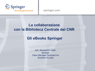 La collaborazione  con la Biblioteca Centrale del CNR  Gli eBooks Springer dott. Alessandro Gallo  Springer Sales Manager SpringerLink Southern Europe 