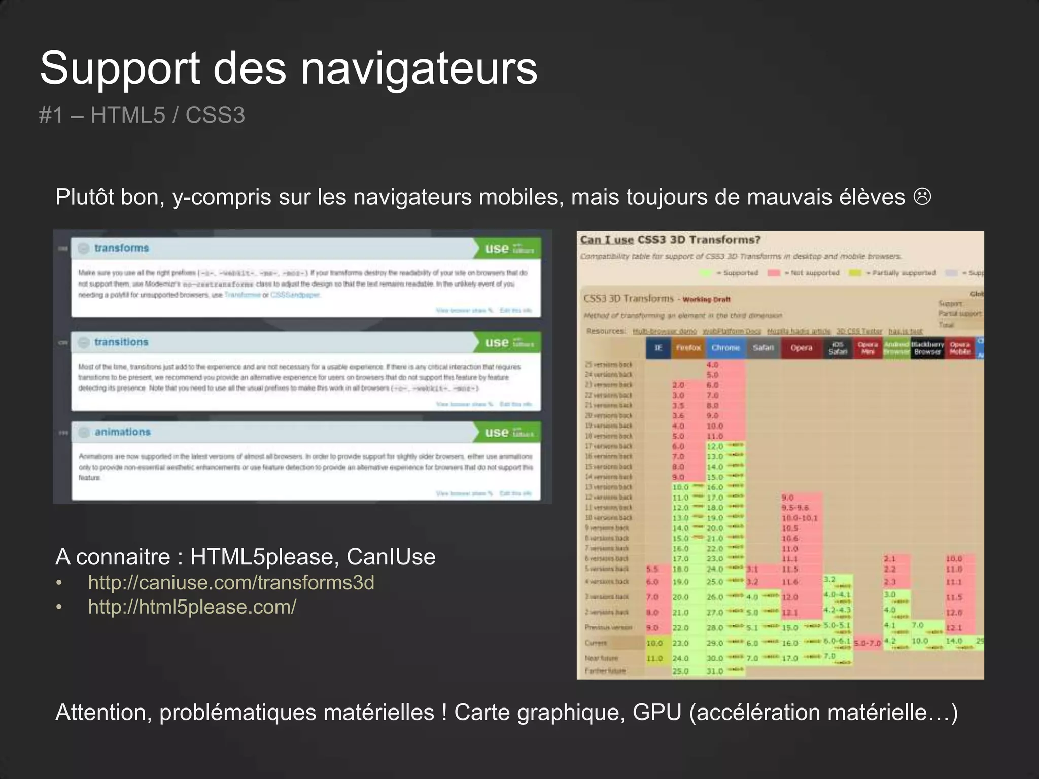 Support des navigateurs
#1 – HTML5 / CSS3
Plutôt bon, y-compris sur les navigateurs mobiles, mais toujours de mauvais élèves 
Attention, problématiques matérielles ! Carte graphique, GPU (accélération matérielle…)
A connaitre : HTML5please, CanIUse
• http://caniuse.com/transforms3d
• http://html5please.com/
 