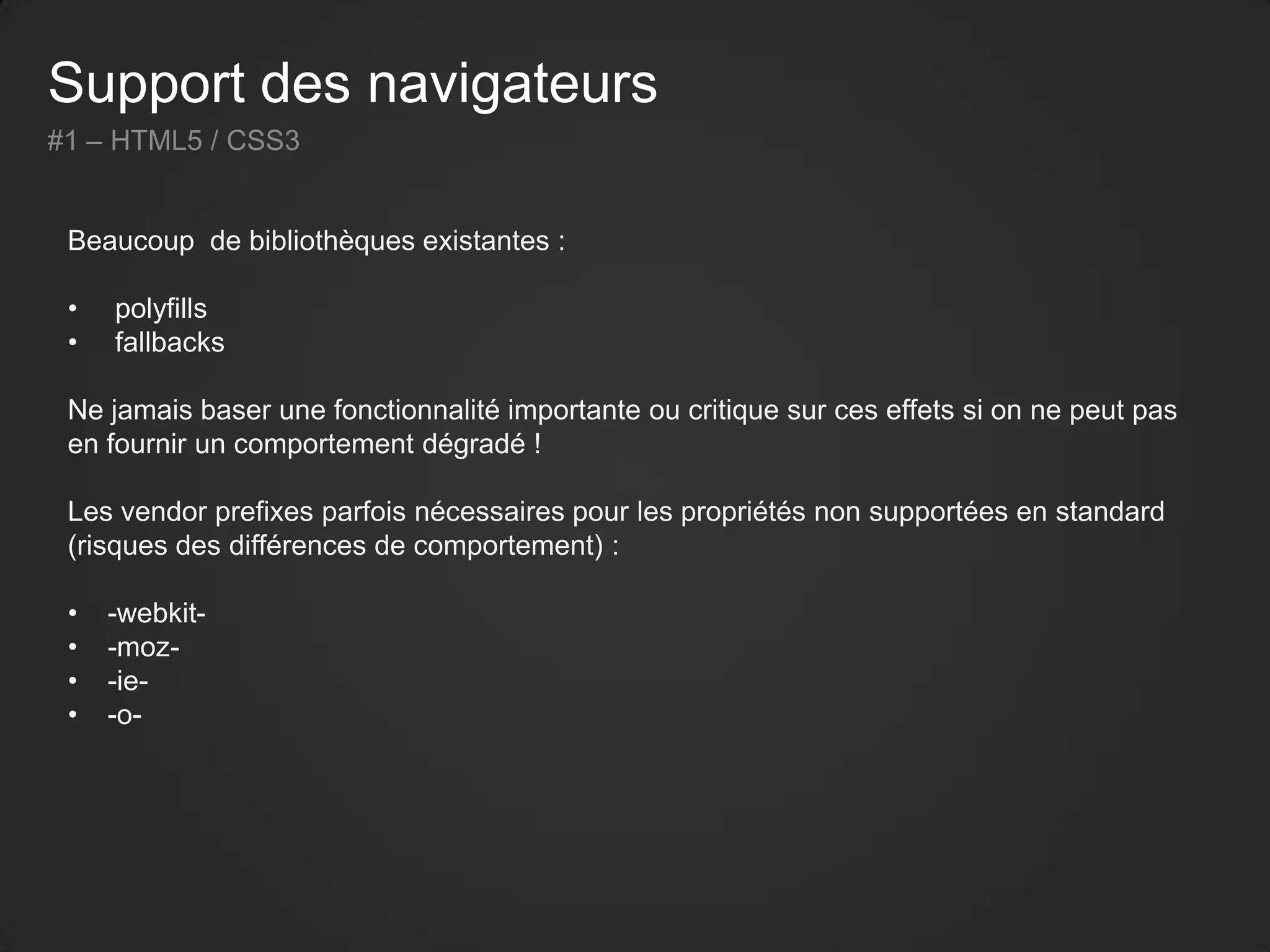 Support des navigateurs
#1 – HTML5 / CSS3
Beaucoup de bibliothèques existantes :
• polyfills
• fallbacks
Ne jamais baser une fonctionnalité importante ou critique sur ces effets si on ne peut pas
en fournir un comportement dégradé !
Les vendor prefixes parfois nécessaires pour les propriétés non supportées en standard
(risques des différences de comportement) :
• -webkit-
• -moz-
• -ie-
• -o-
 