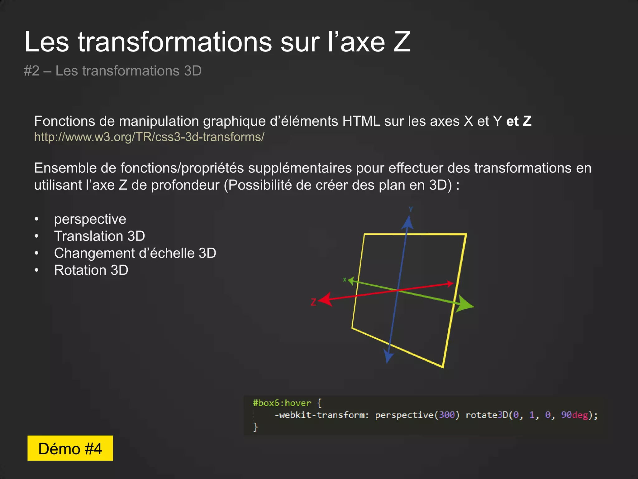 Les transformations sur l’axe Z
#2 – Les transformations 3D
Fonctions de manipulation graphique d’éléments HTML sur les axes X et Y et Z
http://www.w3.org/TR/css3-3d-transforms/
Ensemble de fonctions/propriétés supplémentaires pour effectuer des transformations en
utilisant l’axe Z de profondeur (Possibilité de créer des plan en 3D) :
• perspective
• Translation 3D
• Changement d’échelle 3D
• Rotation 3D
Démo #4
 