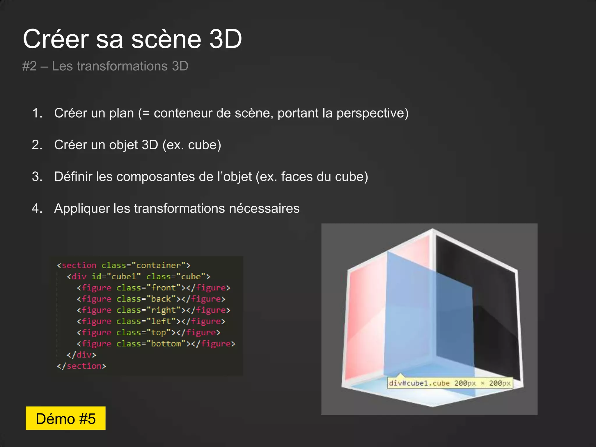 Créer sa scène 3D
#2 – Les transformations 3D
1. Créer un plan (= conteneur de scène, portant la perspective)
2. Créer un objet 3D (ex. cube)
3. Définir les composantes de l’objet (ex. faces du cube)
4. Appliquer les transformations nécessaires
Démo #5
 
