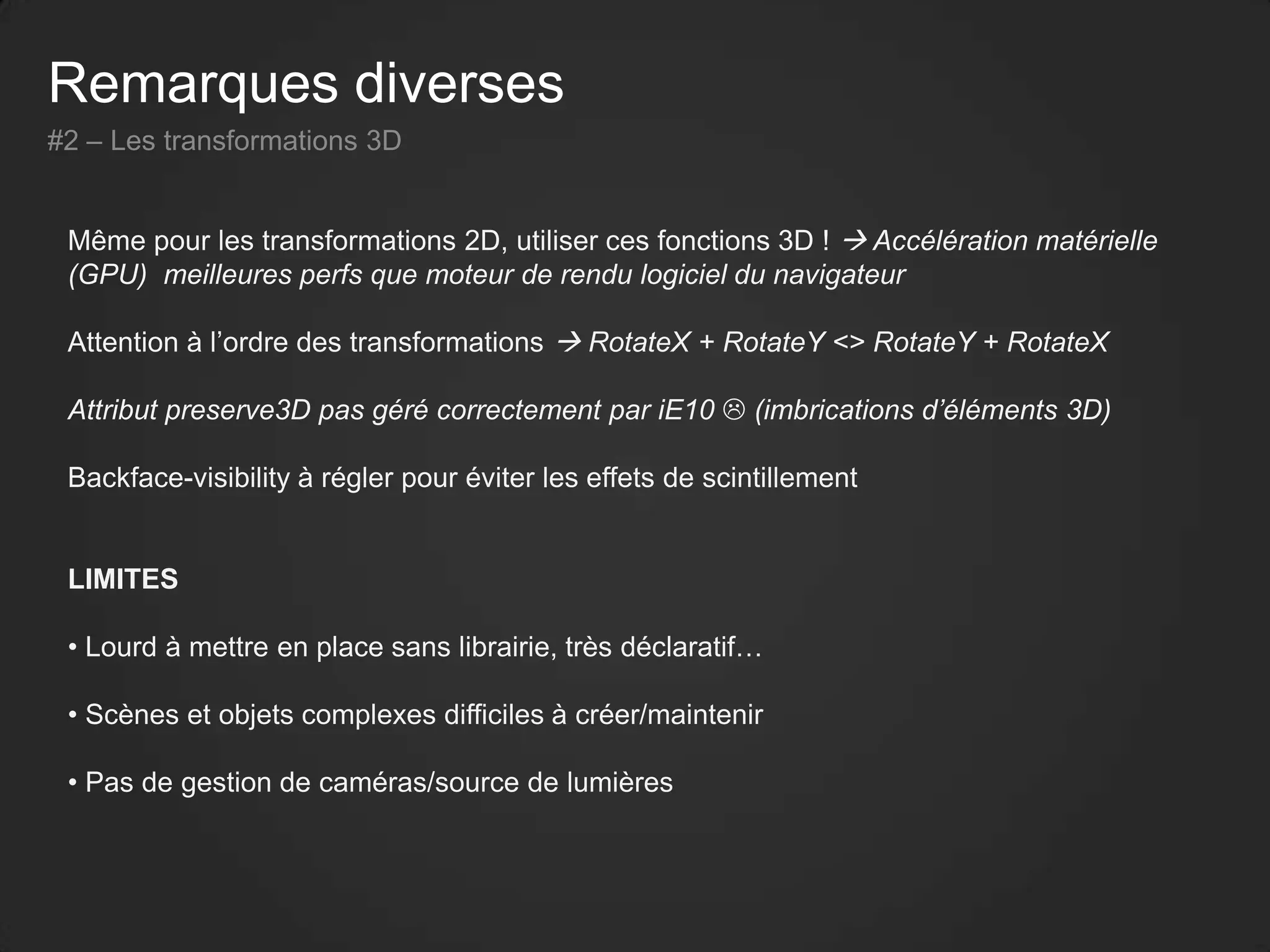 Remarques diverses
#2 – Les transformations 3D
Même pour les transformations 2D, utiliser ces fonctions 3D !  Accélération matérielle
(GPU) meilleures perfs que moteur de rendu logiciel du navigateur
Attention à l’ordre des transformations  RotateX + RotateY <> RotateY + RotateX
Attribut preserve3D pas géré correctement par iE10  (imbrications d’éléments 3D)
Backface-visibility à régler pour éviter les effets de scintillement
LIMITES
• Lourd à mettre en place sans librairie, très déclaratif…
• Scènes et objets complexes difficiles à créer/maintenir
• Pas de gestion de caméras/source de lumières
 