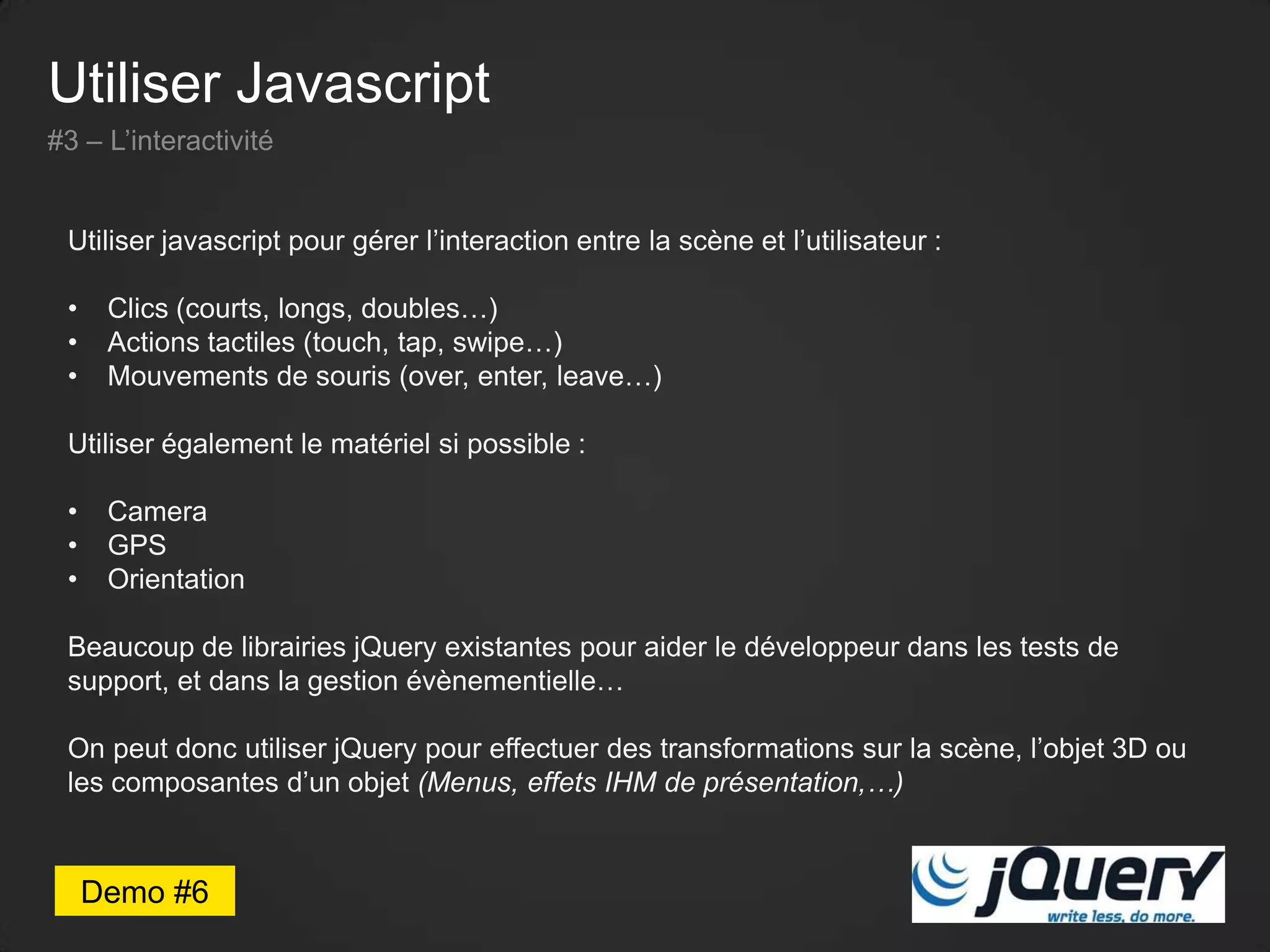 Utiliser Javascript
#3 – L’interactivité
Utiliser javascript pour gérer l’interaction entre la scène et l’utilisateur :
• Clics (courts, longs, doubles…)
• Actions tactiles (touch, tap, swipe…)
• Mouvements de souris (over, enter, leave…)
Utiliser également le matériel si possible :
• Camera
• GPS
• Orientation
Beaucoup de librairies jQuery existantes pour aider le développeur dans les tests de
support, et dans la gestion évènementielle…
On peut donc utiliser jQuery pour effectuer des transformations sur la scène, l’objet 3D ou
les composantes d’un objet (Menus, effets IHM de présentation,…)
Demo #6
 