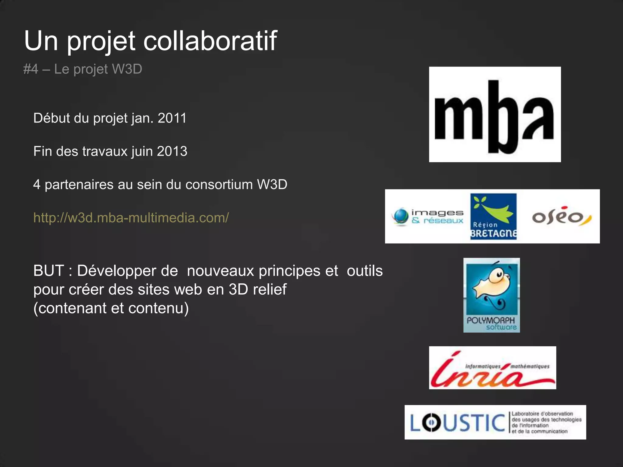 Un projet collaboratif
#4 – Le projet W3D
Début du projet jan. 2011
Fin des travaux juin 2013
4 partenaires au sein du consortium W3D
http://w3d.mba-multimedia.com/
BUT : Développer de nouveaux principes et outils
pour créer des sites web en 3D relief
(contenant et contenu)
 