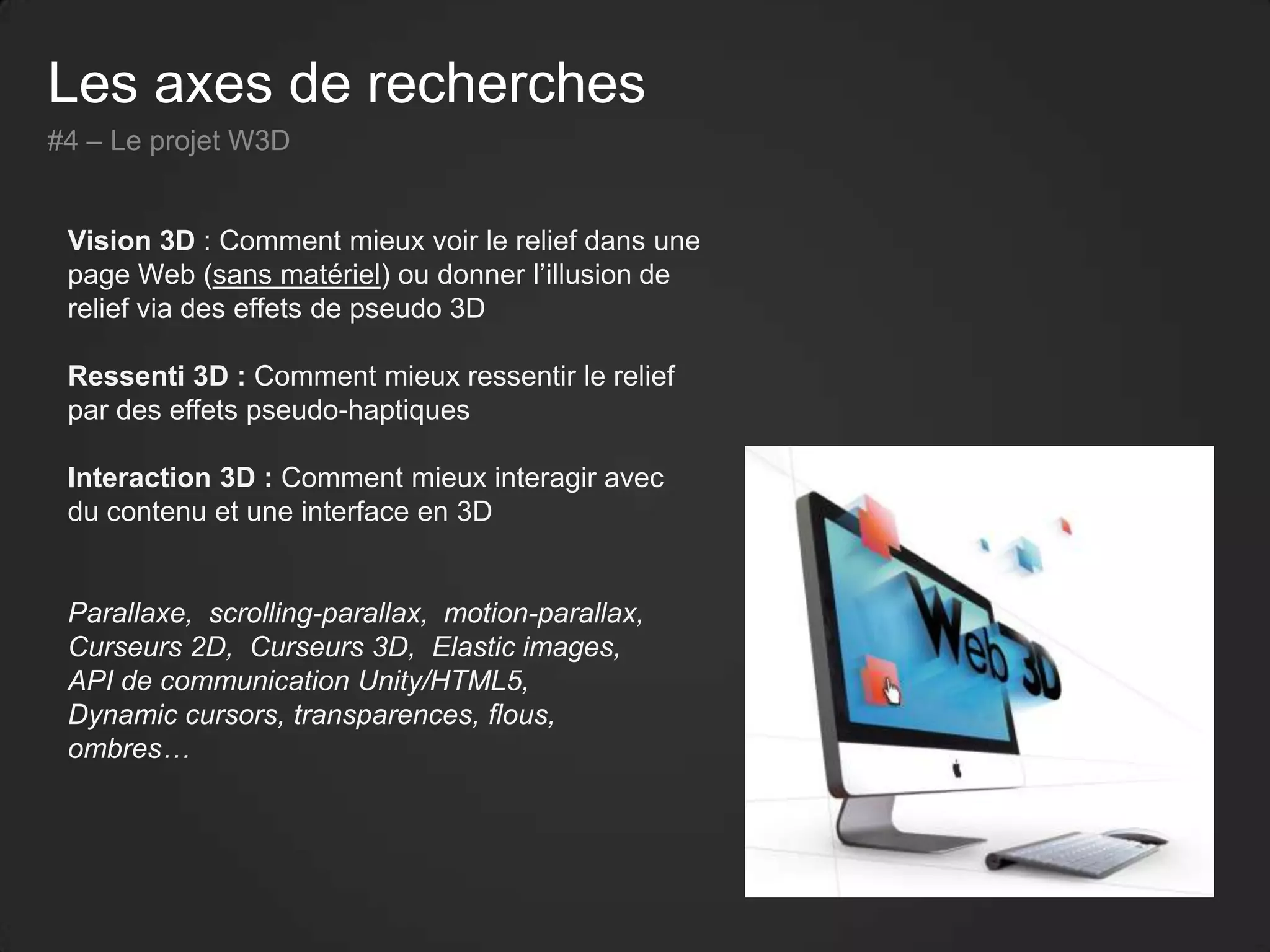 Les axes de recherches
#4 – Le projet W3D
Vision 3D : Comment mieux voir le relief dans une
page Web (sans matériel) ou donner l’illusion de
relief via des effets de pseudo 3D
Ressenti 3D : Comment mieux ressentir le relief
par des effets pseudo-haptiques
Interaction 3D : Comment mieux interagir avec
du contenu et une interface en 3D
Parallaxe, scrolling-parallax, motion-parallax,
Curseurs 2D, Curseurs 3D, Elastic images,
API de communication Unity/HTML5,
Dynamic cursors, transparences, flous,
ombres…
 