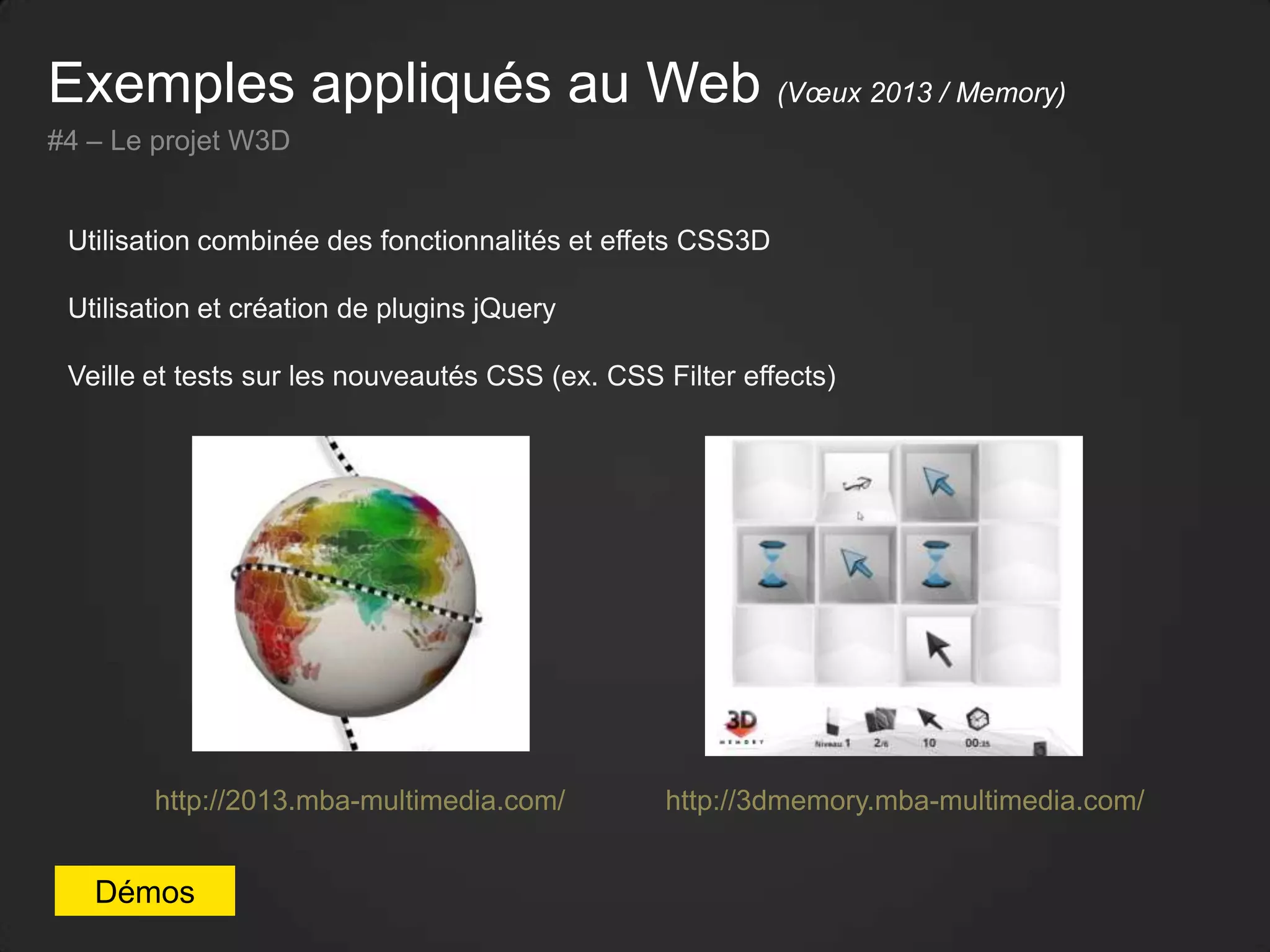 Exemples appliqués au Web (Vœux 2013 / Memory)
#4 – Le projet W3D
Utilisation combinée des fonctionnalités et effets CSS3D
Utilisation et création de plugins jQuery
Veille et tests sur les nouveautés CSS (ex. CSS Filter effects)
Démos
http://2013.mba-multimedia.com/ http://3dmemory.mba-multimedia.com/
 