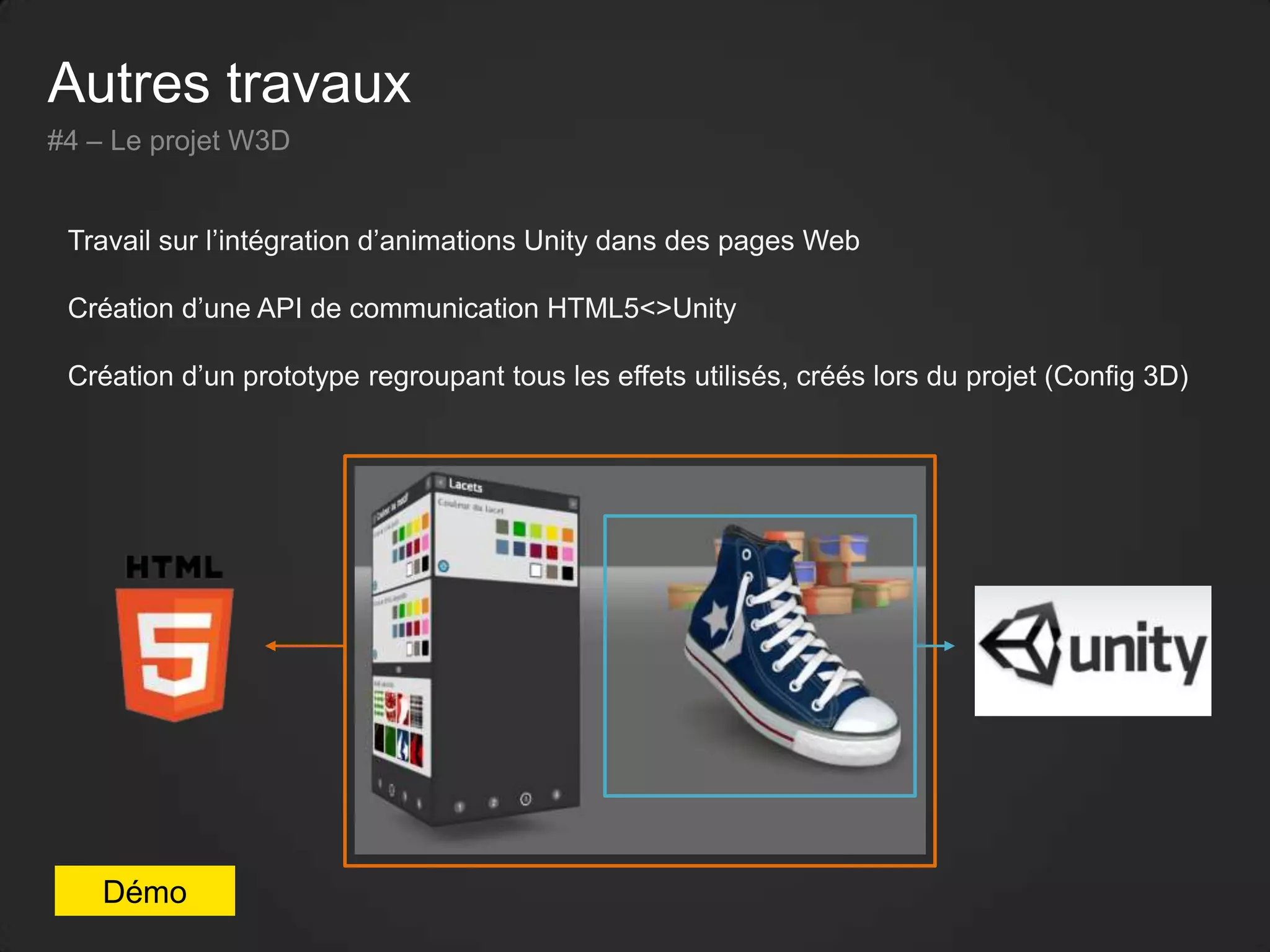 Autres travaux
#4 – Le projet W3D
Travail sur l’intégration d’animations Unity dans des pages Web
Création d’une API de communication HTML5<>Unity
Création d’un prototype regroupant tous les effets utilisés, créés lors du projet (Config 3D)
Démo
 
