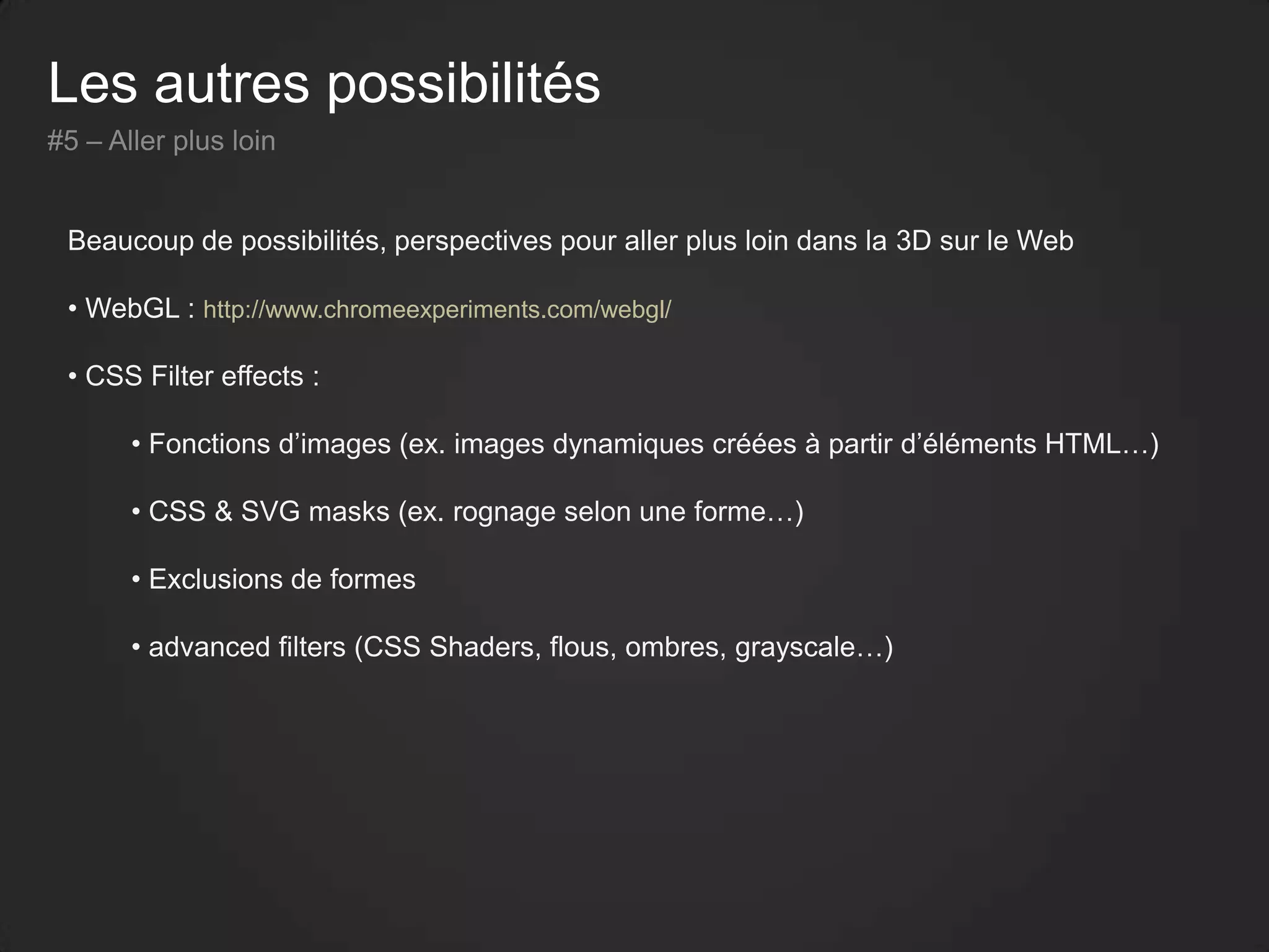 Les autres possibilités
#5 – Aller plus loin
Beaucoup de possibilités, perspectives pour aller plus loin dans la 3D sur le Web
• WebGL : http://www.chromeexperiments.com/webgl/
• CSS Filter effects :
• Fonctions d’images (ex. images dynamiques créées à partir d’éléments HTML…)
• CSS & SVG masks (ex. rognage selon une forme…)
• Exclusions de formes
• advanced filters (CSS Shaders, flous, ombres, grayscale…)
 