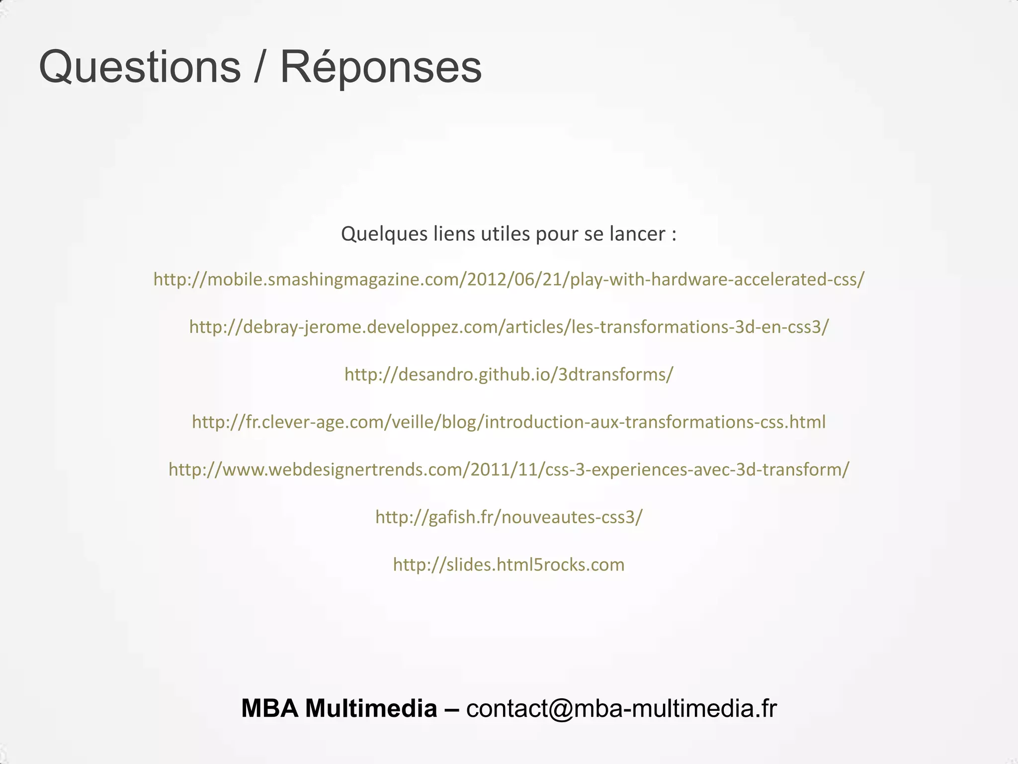 Questions / Réponses
Quelques liens utiles pour se lancer :
http://mobile.smashingmagazine.com/2012/06/21/play-with-hardware-accelerated-css/
http://debray-jerome.developpez.com/articles/les-transformations-3d-en-css3/
http://desandro.github.io/3dtransforms/
http://fr.clever-age.com/veille/blog/introduction-aux-transformations-css.html
http://www.webdesignertrends.com/2011/11/css-3-experiences-avec-3d-transform/
http://gafish.fr/nouveautes-css3/
http://slides.html5rocks.com
MBA Multimedia – contact@mba-multimedia.fr
 