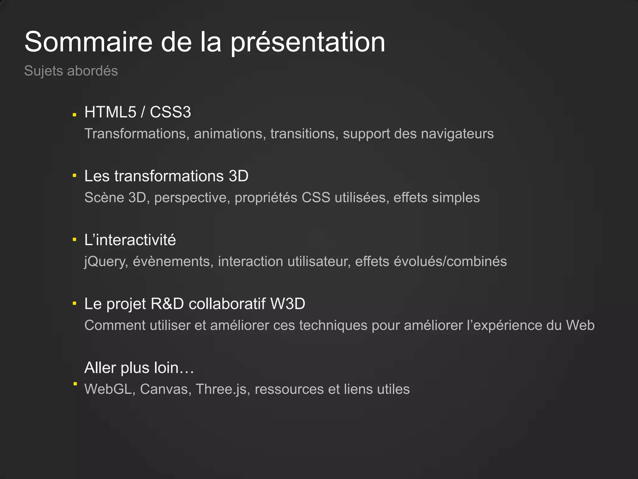 Sommaire de la présentation
Sujets abordés
HTML5 / CSS3
Transformations, animations, transitions, support des navigateurs
Les transformations 3D
Scène 3D, perspective, propriétés CSS utilisées, effets simples
L’interactivité
jQuery, évènements, interaction utilisateur, effets évolués/combinés
Le projet R&D collaboratif W3D
Comment utiliser et améliorer ces techniques pour améliorer l’expérience du Web
Aller plus loin…
WebGL, Canvas, Three.js, ressources et liens utiles
 