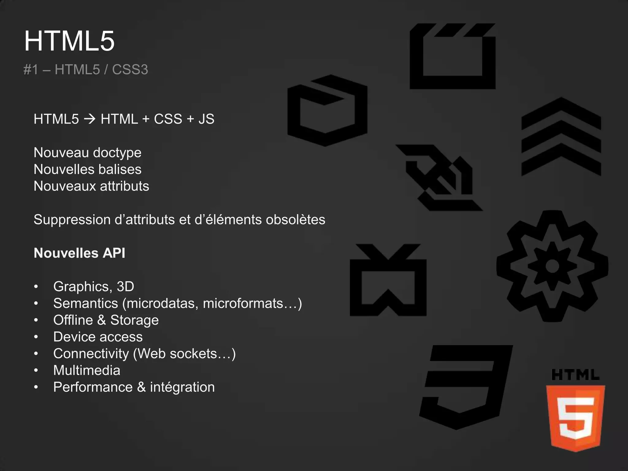 HTML5
#1 – HTML5 / CSS3
HTML5  HTML + CSS + JS
Nouveau doctype
Nouvelles balises
Nouveaux attributs
Suppression d’attributs et d’éléments obsolètes
Nouvelles API
• Graphics, 3D
• Semantics (microdatas, microformats…)
• Offline & Storage
• Device access
• Connectivity (Web sockets…)
• Multimedia
• Performance & intégration
 