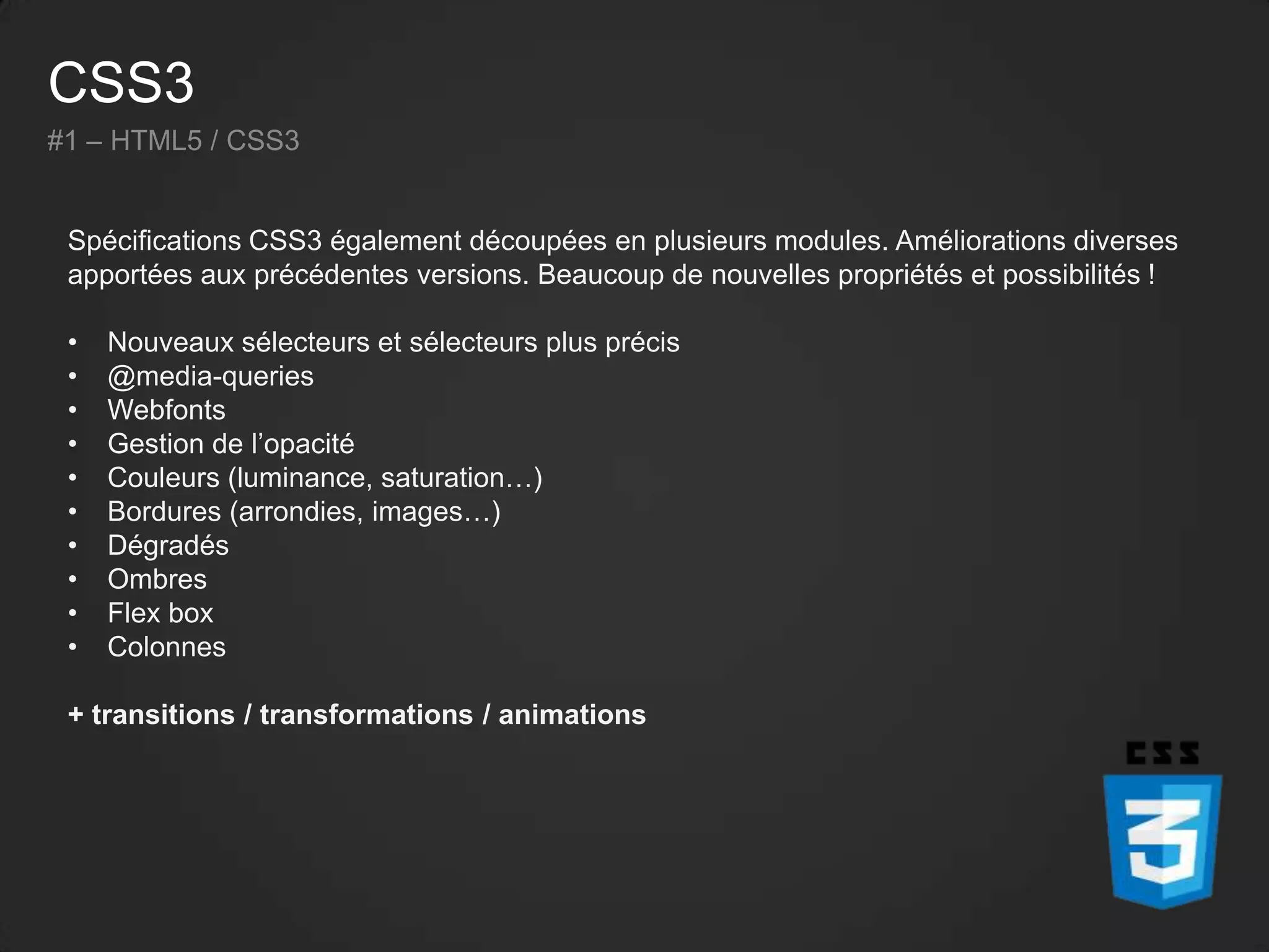 CSS3
#1 – HTML5 / CSS3
Spécifications CSS3 également découpées en plusieurs modules. Améliorations diverses
apportées aux précédentes versions. Beaucoup de nouvelles propriétés et possibilités !
• Nouveaux sélecteurs et sélecteurs plus précis
• @media-queries
• Webfonts
• Gestion de l’opacité
• Couleurs (luminance, saturation…)
• Bordures (arrondies, images…)
• Dégradés
• Ombres
• Flex box
• Colonnes
+ transitions / transformations / animations
 