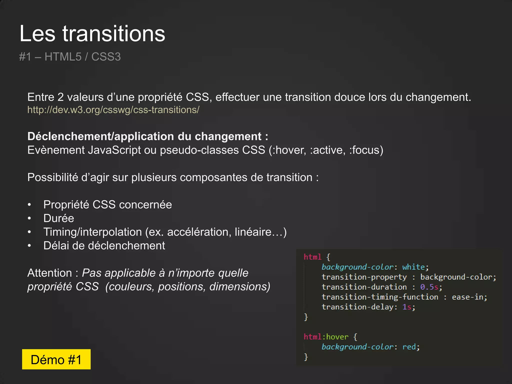 Les transitions
#1 – HTML5 / CSS3
Entre 2 valeurs d’une propriété CSS, effectuer une transition douce lors du changement.
http://dev.w3.org/csswg/css-transitions/
Déclenchement/application du changement :
Evènement JavaScript ou pseudo-classes CSS (:hover, :active, :focus)
Possibilité d’agir sur plusieurs composantes de transition :
• Propriété CSS concernée
• Durée
• Timing/interpolation (ex. accélération, linéaire…)
• Délai de déclenchement
Attention : Pas applicable à n’importe quelle
propriété CSS (couleurs, positions, dimensions)
Démo #1
 