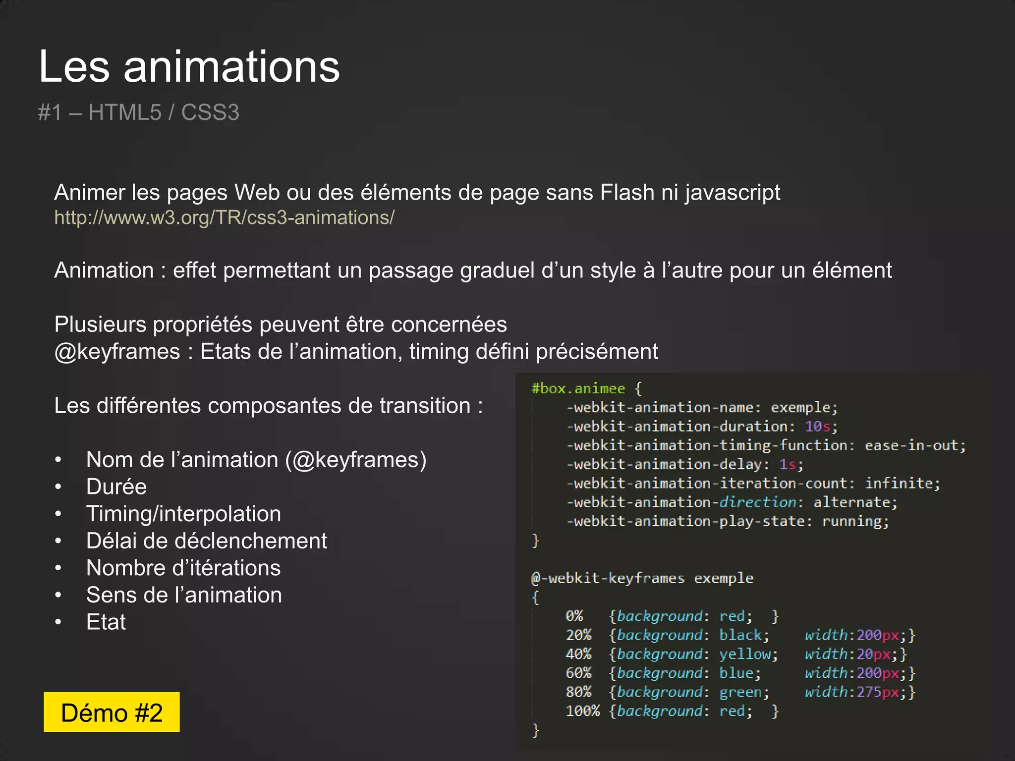 Les animations
#1 – HTML5 / CSS3
Animer les pages Web ou des éléments de page sans Flash ni javascript
http://www.w3.org/TR/css3-animations/
Animation : effet permettant un passage graduel d’un style à l’autre pour un élément
Plusieurs propriétés peuvent être concernées
@keyframes : Etats de l’animation, timing défini précisément
Les différentes composantes de transition :
• Nom de l’animation (@keyframes)
• Durée
• Timing/interpolation
• Délai de déclenchement
• Nombre d’itérations
• Sens de l’animation
• Etat
Démo #2
 
