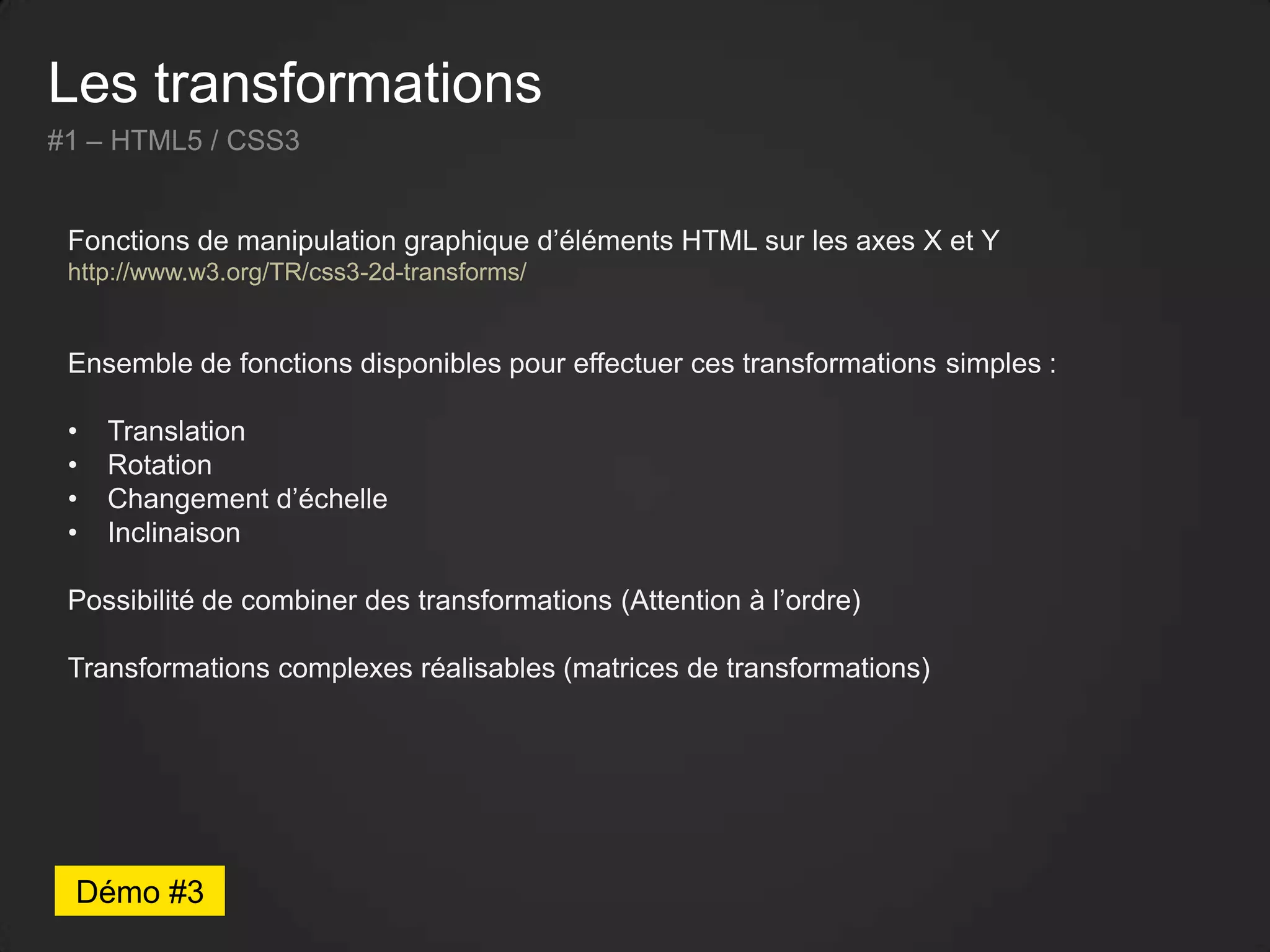 Les transformations
#1 – HTML5 / CSS3
Fonctions de manipulation graphique d’éléments HTML sur les axes X et Y
http://www.w3.org/TR/css3-2d-transforms/
Ensemble de fonctions disponibles pour effectuer ces transformations simples :
• Translation
• Rotation
• Changement d’échelle
• Inclinaison
Possibilité de combiner des transformations (Attention à l’ordre)
Transformations complexes réalisables (matrices de transformations)
Démo #3
 