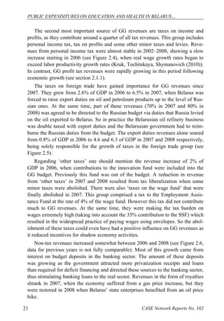 PUBLIC EXPENDITURES ON EDUCATION AND HEALTH IN BELARUS… 
The second most important source of GG revenues are taxes on income and 
profits, as they contribute around a quarter of all tax revenues. This group includes 
personal income tax, tax on profits and some other minor taxes and levies. Reve-nues 
from personal income tax were almost stable in 2002–2008, showing a slow 
increase starting in 2006 (see Figure 2.4), when real wage growth rates began to 
exceed labor productivity growth rates (Kruk, Tochitskaya, Shymanovich (2010)). 
In contrast, GG profit tax revenues were rapidly growing in this period following 
economic growth (see section 2.1.1). 
The taxes on foreign trade have gained importance for GG revenues since 
2007. They grew from 2.6% of GDP in 2006 to 6.5% in 2007, when Belarus was 
forced to raise export duties on oil and petroleum products up to the level of Rus-sian 
ones. At the same time, part of these revenues (70% in 2007 and 80% in 
2008) was agreed to be directed to the Russian budget via duties that Russia levied 
on the oil exported to Belarus. So in practice the Belarusian oil refinery business 
was double taxed with export duties and the Belarusian government had to reim-burse 
the Russian duties from the budget. The export duties revenues alone soared 
from 0.8% of GDP in 2006 to 4.6 and 6.3 of GDP in 2007 and 2008 respectively, 
being solely responsible for the growth of taxes in the foreign trade group (see 
Figure 2.5). 
Regarding ‘other taxes’ one should mention the revenue increase of 2% of 
GDP in 2006, when contributions to the innovation fund were included into the 
GG budget. Previously this fund was out of the budget. A reduction in revenue 
from ‘other taxes’ in 2007 and 2008 resulted from tax liberalization when some 
minor taxes were abolished. There were also ‘taxes on the wage fund’ that were 
finally abolished in 2007. This group comprised a tax to the Employment Assis-tance 
Fund at the rate of 4% of the wage fund. However this tax did not contribute 
much to GG revenues. At the same time, they were making the tax burden on 
wages extremely high (taking into account the 35% contribution to the SSF) which 
resulted in the widespread practice of paying wages using envelopes. So the abol-ishment 
of these taxes could even have had a positive influence on GG revenues as 
it reduced incentives for shadow economy activities. 
Non-tax revenues increased somewhat between 2006 and 2008 (see Figure 2.6, 
data for previous years is not fully comparable). Most of this growth came from 
interest on budget deposits in the banking sector. The amount of these deposits 
was growing as the government attracted more privatization receipts and loans 
than required for deficit financing and directed these sources to the banking sector, 
thus stimulating banking loans to the real sector. Revenues in the form of royalties 
shrank in 2007, when the economy suffered from a gas price increase, but they 
were restored in 2008 when Belarus’ state enterprises benefited from an oil price 
hike. 
21 CASE Network Reports No. 102 
 