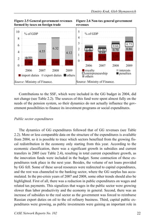 Dzmitry Kruk, Gleb Shymanovich 
Figure 2.5 General government revenues 
formed by taxes on foreign trade 
Figure 2.6 Non-tax general government 
revenues 
% of GDP 
0.77 
4.55 
6.32 
4.12 
1.84 1.91 1.91 1.70 
10 
8 
6 
4 
2 
0 
2006 2007 2008 2009 
import duties export duties others 
Source: Ministry of Finance. 
0.66 0.75 
% of GDP 
0.46 0.46 0.70 0.86 
0.27 0.44 
1.48 1.18 1.51 1.59 
5 
4 
3 
2 
1 
0 
2006 2007 2008 2009 
royalty interests 
enetrpreneurship penalties 
others 
Source: Ministry of Finance. 
Contributions to the SSF, which were included in the GG budget in 2004, did 
not change (see Table 2.2). The sources of this fund were spent almost fully on the 
needs of the pension system, so their dynamics do not actually influence the gov-ernment 
possibilities to finance its investment programs or social expenditures. 
Public sector expenditures 
The dynamics of GG expenditures followed that of GG revenues (see Table 
2.2). More or less comparable data on the structure of the expenditures is available 
from 2004, so it is possible to trace which sectors benefited from the growing fis-cal 
redistribution in the economy only starting from this year. According to the 
economic classification, there was a significant growth in subsidies and current 
transfers in 2005 (see Table 2.4), resulting in total current expenditure growth, as 
the innovation funds were included in the budget. Some contraction of these ex-penditures 
took place in the next year. Besides, the volume of net loans provided 
by GG fell. Some of these saved resources were redirected to capital expenditures, 
and the rest was channeled to the banking sector, where the GG surplus has accu-mulated. 
In the pre-crisis years of 2007 and 2008, some other trends should also be 
highlighted. First of all, there was a reduction in public expenditures on wages and 
related tax payments. This signalizes that wages in the public sector were growing 
slower than labor productivity and the economy in general. Second, there was an 
increase of subsidies to the real sector as the government was forced to reimburse 
Russian export duties on oil to the oil refinery business. Third, capital public ex-penditures 
were growing, as public investments were gaining an important role in 
CASE Network Reports No. 102 22 
 