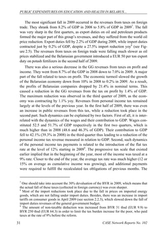PUBLIC EXPENDITURES ON EDUCATION AND HEALTH IN BELARUS… 
The most significant fall in 2009 occurred in the revenues from taxes on foreign 
trade. They shrank from 8.2% of GDP in 2008 to 5.8% of GDP in 20097. The fall 
was very sharp in the first quarters, as export duties on oil and petroleum products 
formed the major part of this group’s revenues, and they suffered from the world oil 
price reduction. Export duties fell by 2.2% of GDP during 2009, while import duties 
contracted just by 0.2% of GDP, despite a 27.5% import reduction yoy8 (see Fig-ure 
2.5). The revenues from taxes on foreign trade were falling much slower as oil 
prices stabilized and the Belarusian government introduced a EUR 50 per ton export 
duty on potash fertilizers in the second half of 2009. 
There was also a serious decrease in the GG revenues from taxes on profit and 
income. They went from 8.7% of the GDP in 2008 down to 7.0% in 2009. A major 
part of the fall related to taxes on profit. The economic turmoil slowed the growth 
of the Belarusian economy down from 10% in 2008 to 0.2% in 2009. As a result, 
the profits of Belarusian companies dropped by 21.4% in nominal terms. This 
caused a reduction in the GG revenues from the tax on profit by 1.4% of GDP. 
The maximum reduction was observed in the third quarter of 2009, as the econ-omy 
was contracting by 1.1% yoy. Revenues from personal income tax remained 
largely at the levels of the previous year. In the first half of 2009, there was even 
an increase in public revenues from this tax, while a reduction took place in the 
second part. Such dynamics can be explained by two factors. First of all, it is inter-related 
with the dynamics of the wages and their contribution to GDP. Wages con-stituted 
52.5 and 51.7% of GDP respectively in the first two quarters, which is 
much higher than in 2008 (48.6 and 46.3% of GDP). Their contribution to GDP 
fell to 42.1% (39.3% in 2008) in the third quarter thus leading to a reduction of the 
personal income tax revenue measured in relation to GDP. Second, such dynamics 
of the personal income tax payments is related to the introduction of the flat tax 
rate at the level of 12% starting in 20099. The progressive tax scale that existed 
earlier implied that in the beginning of the year, most of the income was taxed at a 
9% rate. Closer to the end of the year, the average tax rate was much higher (12 or 
15% on average as cumulative income was growing), and additional payments 
were required to fulfill the recalculated tax obligations of previous months. The 
7 One should take into account the 30% devaluation of the BYR in 2009, which means that 
the actual fall of these taxes (collected in foreign currency) was even sharper. 
8 Most of the import reductions took place due to the fall in prices on imported energy 
goods, which are not falling under import duties. Besides, there was an increase in import 
tariffs on consumer goods in April 2009 (see section 2.2.3), which slowed down the fall of 
import duties revenues of the general government budget. 
9 The amount of non-taxable deduction was increased from BYR 31 thsd (EUR 9.9) to 
BYR 250 thsd (EUR 64.3) in order to limit the tax burden increase for the poor, who paid 
taxes at the rate of 9% before the reform. 
31 CASE Network Reports No. 102 
 