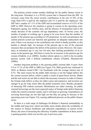 PUBLIC EXPENDITURES ON EDUCATION AND HEALTH IN BELARUS… 
The pension system creates another challenge for the public finance sector in 
the long-term. Nowadays it is a PAYG system that is financed from the SSF. Its 
revenues come from the social security contributions at the rate of 36% of the 
wage fund (35% is paid by the employer and 1% is paid by the employee). The 
SSF had a surplus of 1.1% of the GDP and accumulated reserves of 4.2% of the 
GDP in 2009. However the situation is going to worsen in the upcoming years. 
Population ageing, low fertility rates, and the absence of immigration lead to the 
steady decrease of the systemic old age dependency ratio. In twenty years, the 
number of people of working age is going to be even lower than the number of 
people in the pension age according to UN projections. In such circumstances the 
current pension system can function and guarantee an adequate replacement rate 
only if there is an increase in the contribution rate which is hardly possible, as this 
burden is already high. An increase of the pension age is one of the expected 
measures that can postpone the deficit of the pension system. However, life expec-tancy 
at retirement age is very low for men, thus limiting possibilities of an in-crease 
in the pension age. Still there is room for an increase in the pension age for 
women (Chubrik, et al. (2009)). Another reform option is a shift to the two-pillar 
pension system with a defined contribution scheme (Chubrik, Shymanovich 
(2008)). 
Another long-term problem is the growing public external debt. It grew from 
5.9 to 17.1% of the GDP in 2009 (see Figure 2.8). Debt growth has continued in 
2010, as Belarus issued USD 1 bn Eurobonds with the average interest rate of 
8.7%. The main reason for the public debt increase is not the budget deficit, but 
the current account deficit, which is partly a result of quasi-fiscal activity. Banks 
and the real sector are not able to attract the necessary resources in order to finance 
the foreign trade deficit, as they are rather scarce and expensive, and investors are 
uneager to go for risky assets after the global economic crisis. Besides, prospects 
of attracting FDI without economic liberalization are rather looming. So public 
external borrowings are the most expected source of foreign trade deficit financing 
within the current economic model, and it will keep on growing. Expenditures on 
servicing borrowings are not that high yet but they are going to increase in the 
upcoming years (see Figure 2.9), causing additional pressure on the public finance 
sector. 
So there is a wide range of challenges for Belarus’s financial sustainability in 
the middle and long term, which inevitably raises doubts about the availability of 
the sources to finance healthcare and education expenditures at current levels. 
Hence, the issue of increasing the efficiency of public expenditures in these sectors 
is gaining ground, which was not the case in previous years. 
39 CASE Network Reports No. 102 
 