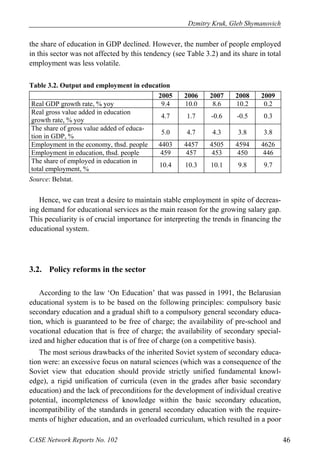 Dzmitry Kruk, Gleb Shymanovich 
the share of education in GDP declined. However, the number of people employed 
in this sector was not affected by this tendency (see Table 3.2) and its share in total 
employment was less volatile. 
Table 3.2. Output and employment in education 
2005 2006 2007 2008 2009 
Real GDP growth rate, % yoy 9.4 10.0 8.6 10.2 0.2 
Real gross value added in education 
growth rate, % yoy 4.7 1.7 -0.6 -0.5 0.3 
The share of gross value added of educa-tion 
in GDP, % 5.0 4.7 4.3 3.8 3.8 
Employment in the economy, thsd. people 4403 4457 4505 4594 4626 
Employment in education, thsd. people 459 457 453 450 446 
The share of employed in education in 
total employment, % 10.4 10.3 10.1 9.8 9.7 
Source: Belstat. 
Hence, we can treat a desire to maintain stable employment in spite of decreas-ing 
demand for educational services as the main reason for the growing salary gap. 
This peculiarity is of crucial importance for interpreting the trends in financing the 
educational system. 
3.2. Policy reforms in the sector 
According to the law ‘On Education’ that was passed in 1991, the Belarusian 
educational system is to be based on the following principles: compulsory basic 
secondary education and a gradual shift to a compulsory general secondary educa-tion, 
which is guaranteed to be free of charge; the availability of pre-school and 
vocational education that is free of charge; the availability of secondary special-ized 
and higher education that is of free of charge (on a competitive basis). 
The most serious drawbacks of the inherited Soviet system of secondary educa-tion 
were: an excessive focus on natural sciences (which was a consequence of the 
Soviet view that education should provide strictly unified fundamental knowl-edge), 
a rigid unification of curricula (even in the grades after basic secondary 
education) and the lack of preconditions for the development of individual creative 
potential, incompleteness of knowledge within the basic secondary education, 
incompatibility of the standards in general secondary education with the require-ments 
of higher education, and an overloaded curriculum, which resulted in a poor 
CASE Network Reports No. 102 46 
 