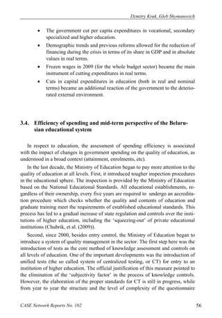 Dzmitry Kruk, Gleb Shymanovich 
• The government cut per capita expenditures in vocational, secondary 
specialized and higher education. 
• Demographic trends and previous reforms allowed for the reduction of 
financing during the crisis in terms of its share in GDP and in absolute 
values in real terms. 
• Frozen wages in 2009 (for the whole budget sector) became the main 
instrument of cutting expenditures in real terms. 
• Cuts in capital expenditures in education (both in real and nominal 
terms) became an additional reaction of the government to the deterio-rated 
external environment. 
3.4. Efficiency of spending and mid-term perspective of the Belaru-sian 
educational system 
In respect to education, the assessment of spending efficiency is associated 
with the impact of changes in government spending on the quality of education, as 
understood in a broad context (attainment, enrolments, etc). 
In the last decade, the Ministry of Education began to pay more attention to the 
quality of education at all levels. First, it introduced tougher inspection procedures 
in the educational sphere. The inspection is provided by the Ministry of Education 
based on the National Educational Standards. All educational establishments, re-gardless 
of their ownership, every five years are required to undergo an accredita-tion 
procedure which checks whether the quality and contents of education and 
graduate training meet the requirements of established educational standards. This 
process has led to a gradual increase of state regulation and controls over the insti-tutions 
of higher education, including the ‘squeezing-out’ of private educational 
institutions (Chubrik, et al. (2009)). 
Second, since 2000, besides entry control, the Ministry of Education began to 
introduce a system of quality management in the sector. The first step here was the 
introduction of tests as the core method of knowledge assessment and controls on 
all levels of education. One of the important developments was the introduction of 
unified tests (the so called system of centralized testing, or CT) for entry to an 
institution of higher education. The official justification of this measure pointed to 
the elimination of the ‘subjectivity factor’ in the process of knowledge controls. 
However, the elaboration of the proper standards for CT is still in progress, while 
from year to year the structure and the level of complexity of the questionnaire 
CASE Network Reports No. 102 56 
 