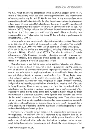 Dzmitry Kruk, Gleb Shymanovich 
ble 3.1), which follows the depopulation trend. In 2009, it dropped down to 7.4, 
which is substantially lower than even in developed countries. The interpretation 
of these dynamics may be twofold. On the one hand, it may witness about more 
preconditions for effective study. On the other hand, it may indicate the decreasing 
effectiveness of using available budget funds. However, it should be emphasized 
that the importance of this indicator for the quality of education is not so high. For 
instance, OECD findings indicate that differences in pupil-to-teacher ratios rang-ing 
from 10 to 25 are associated with relatively small effects on learning out-comes, 
and it is only when ratios rise above 25 that a decline in performance is 
detected (OECD (2001)). 
Alternatively, we can use the results of participation in international Olympiads 
as an indicator of the quality of the general secondary education. The available 
statistics from 2006–2007 year report that 28 Belarusian students won 3 gold, 11 
silver and 14 bronze medals in 6 main subjects, including Mathematics, Physics, 
Chemistry, Biology (Chubrik, et al. (2009)). This data is evidence of certain 
achievements of the Belarusian secondary education, especially in natural sci-ences. 
Nevertheless, these indicators are not perfect and do not capture all the 
trends in the quality of Belarusian educational system. 
Overall, we may argue that the trends in the quality of education are a bit am-biguous. 
On the one hand, we may state a marked progress in ‘input’ parameters, 
such as education of teachers and enrolment in pre-primary education. While this 
corresponds to increased per capita expenditures on several levels of education, we 
may state that medium-term changes in spending have been efficient. Furthermore, 
other indicators dealing with the quality of education and coverage of the popula-tion 
by education like drop-out rates, completion of upper secondary education, 
and participation in tertiary education have also exhibited a certain level of success 
in the medium-term. However, during recent years there have been signals of defi-nite 
threats, e.g. decreasing pre-primary enrolment rates in the background of in-creasing 
per capita income in real terms. Finally, there is still not enough evidence 
on attainment in Belarusian education. In our opinion these indicators are crucial 
for the overall assessment of the efficiency in spending trends. Thus, without them 
we may argue about certain signals in education, but cannot argue about the whole 
picture in spending efficiency. At the same time, the latter may be interpreted as a 
acute necessity for establishing a national evaluation system and applying to inter-national 
knowledge evaluation projects. 
Furthermore, a threat to current policies in the medium-term perspective may 
be emphasized. For instance, there is a threat that policy measures such as the 
reduction in the length of secondary education and the greater dependence of sec-ondary 
specialized and higher education institutions on private resources may 
result in the deterioration of human capital and a loss in the competitiveness of the 
CASE Network Reports No. 102 60 
 