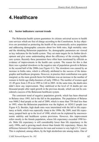 Dzmitry Kruk, Gleb Shymanovich 
4. Healthcare 
4.1. Sector indicators: current trends 
The Belarusian health system guarantees its citizens universal access to health 
care services which are free of charge according to the Constitution. Its key objec-tives 
are postulated as protecting the health of the economically active population 
and addressing demographic concerns about low birth rates, high mortality rates 
and the shrinking Belarusian population. So, demographic parameters are viewed 
as key indicators for the health system. They set main targets for its further devel-opment 
and give some understanding about the efficiency of the existing health-care 
system. Recently these parameters have often been mentioned by officials as 
evidence of improvements in the health care system. The reason for this is that 
there was a gradual slowdown in the negative rate of population growth in Belarus 
in the second half of the 2000s (see Figure 4.1). The slowdown was caused by an 
increase in births rates, which is officially attributed to the success of the demo-graphic 
and healthcare programs. However, in practice their contribution was quite 
marginal, as the main growth factor for birthrates was an increase in the number of 
women in fertile age (baby-boomers of early 1980-s): The number of women aged 
15–49 grew from 2.59 m in 1995 to 2.68 in 2005. At the same time, the death rates 
didn’t show any improvement. They stabilized at the level of 14 deaths per one 
thousand people after rapid growth in the previous decade, which can not be con-sidered 
a success of the Belarusian healthcare system. 
The consistent trend of negative population growth, which has been observed 
in Belarus since 1993, led to the fall in the population. The population of Belarus 
was 9480.2 thsd people at the end of 2009, which is more than 750 thsd less than 
in 1993, when the Belarusian population was the highest, at 10243.5 people (see 
Figure 4.2). Besides, high death rates were interrelated with the fall in life expec-tancy 
at birth, which was especially sharp in the 1990s. By 2009, total life expec-tancy 
jumped back up to the level of 1990, which can be explained by macroeco-nomic 
stability and healthcare system provisions. However, this improvement 
refers mostly to the female population, whose life expectancy exceeded 1990 lev-els. 
Male life expectancy is still considerably lower than life expectancy in the 
early 1990s, and is growing much slower than female life expectancy. Hence, the 
difference between life expectancies for men and women is very high (11.7 years). 
This is explained, among others, by the high alcoholism rate among males. One of 
CASE Network Reports No. 102 62 
 