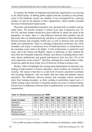 PUBLIC EXPENDITURES ON EDUCATION AND HEALTH IN BELARUS… 
In contrast, the number of outpatient and polyclinic organizations was growing 
as the official policy of shifting public support from the secondary to the primary 
sector of the healthcare system was adopted. It was accompanied by a growing 
number of visits by the patients to these organizations, which actually exceeded 
the rates of infrastructure improvement. 
Physicians and paramedical personnel were growing both in numbers and per 
capita ratios. The growth occurred in almost every type of physician (see Ta-ble 
4.4), and their number should have been sufficient to satisfy the needs of the 
population. In reality, there is a big difference between these numbers and the 
physicians who are actually practicing, and there is a problem of their distribution 
between primary and secondary health care, as well as between rural and urban 
health care organizations. There is a shortage of physicians in primary care, while 
secondary care enjoys a satisfactory level of health personnel, as remuneration in 
the secondary sector tends to be higher. A lack of physicians is typical for rural 
areas, and in the Gomel and Mogilev regions in particular, as they suffered the 
most from the Chernobyl explosion. Primary care doctors (including district inter-nists, 
district pediatricians and general practitioners) form less than 15% of all 
active physicians in the country18. Therefore, although the overall number of phy-sicians 
per capita has been rising, fewer of them are working in primary care. 
Besides, Table 4.4 highlights the existing deep fragmentation of specialist care, 
leading to high numbers of narrow specialists, whose numbers are constantly in-creasing. 
The reason is that there is a dual level of narrow specialists in primary 
and secondary healthcare, who are further split into adult and pediatric narrow 
specialists. The difference between primary and secondary narrow specialists 
starts from training procedure, as those working in polyclinics require just a 4 
month training course and those in hospitals require two years of clinical training. 
It boils down to differences between them in qualifications, use of equipment, and 
remuneration. 
Table 4.4. Health system personnel, per 10000 
1990 1995 2000 2004 2005 2006 2007 2008 2009 
Total, of which: 38.9 42.0 45.9 46.2 46.8 47.7 48.5 49.8 51.1 
Therapists 10.5 11.3 12.2 11.9 12.0 12.5 12.4 12.3 12.7 
Surgeons 4.7 5.4 6.2 6.4 6.5 6.6 6.7 6.9 7.2 
Obstetricians-gynecologists* 
4.2 4.5 5.0 5.1 5.0 4.9 4.9 5.0 5.1 
Paediatricians** 21.7 20.7 23.3 24.9 25.6 26.5 27.4 -- -- 
Ophthalmologists 0.8 0.8 0.9 1.0 1.0 1.0 1.0 1.1 1.1 
18 12% in 2006 according to Ministry of Health of Belarus (see Richardson, Anker (2008)). 
67 CASE Network Reports No. 102 
 