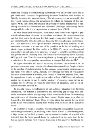 PUBLIC EXPENDITURES ON EDUCATION AND HEALTH IN BELARUS… 
meant the increase of corresponding expenditures both in absolute values and in 
per capita terms. However, the preliminary results of the reform were assessed in 
2008 by the authorities as unsatisfactory. The reform was reversed very rapidly (in 
two years), which allowed the government to reduce its financing of this sub-sector. 
At the same time, the tendency of growing per capita expenditures in sec-ondary 
education was maintained. The total effect of changes in secondary educa-tion 
provided a reduction in expenditures in terms of share of GDP. 
In other educational sub-sectors, clear trends were visible with respect to pre-school 
and vocational education. In pre-school institutions, the enrolment rate was 
not that high, while the demand for their services was rather stable. Hence, the 
government had to provide additional financing for expanding pre-school facili-ties. 
Thus, there was a clear upward trend in spending for these purposes. As for 
vocational education, it became one of the priorities, as the lack of working spe-cialties 
began to disturb the labor market in the 2000s. Per capita expenditures and 
expenditures in real terms were growing. However, it should be emphasized that 
the growth rates in financing these sub-sectors were considerably lower than real 
GDP growth rates. This effect was strengthened by demographic trends, providing 
a reduction in the corresponding expenditures in terms of their share in GDP. 
In higher education and special secondary education, the orientation of the 
government towards more commercialized education was evident. Despite a boom 
in the number of students during the last decade, corresponding expenditures in 
real terms were almost stable. Actually they mirrored the trend of considerable 
increases in the number of students, who studied at their own expense. Thus, pub-lic 
expenditures both in per capita terms and as a share of GDP were diminishing 
during the pre-crisis period. A similar tendency of engaging more private re-sources 
may be stressed in regard to other fields of education, such as out-of-school 
education, research etc. 
In absolute values, expenditures in all sub-sectors of education were far from 
satisfactory. For instance, a considerable and increasing gap in wage rates (be-tween 
education and the average wage in the economy) indicates the decreasing 
competitiveness of education on the labor market. Capital needs were also not 
financed at the necessary level. Thus, we may argue that during the pre-crisis 
years, fiscal considerations usually took priority over the needs of the education 
sector. 
In healthcare a range of structural reforms alongside demographic changes al-lowed 
the government to cut financing in this sector as well. As the starting point, 
a high number of medical personnel and an excessive number of hospital beds 
inherited from the Soviet period should be emphasized. At the same time, the in-herited 
system suffered from regional disparities in the quality of healthcare be- 
83 CASE Network Reports No. 102 
 