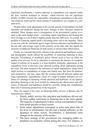 PUBLIC EXPENDITURES ON EDUCATION AND HEALTH IN BELARUS… 
functional classification, a certain reduction in expenditures was reported within 
the item ‘medical assistance to citizens’, which however was not significant 
(0.04% of GDP). Overall, the vulnerability of healthcare expenditures to the crisis 
was relatively small and the whole amount of expenditures was roughly at a con-stant 
level. 
Despite rather weak adjustments in the overall amount of expenditures for both 
education and healthcare during the crisis, changes in their structures should be 
admitted. These changes were a consequences of the government’s policy in re-spect 
to the entire budget sector – restricting capital expenditures and freezing the 
level of wages to a level that is slightly greater than the 2008 level. As a result, the 
problem of financing capital needs is becoming more vital to the branches. Taken 
in one row with the substantial gap in wages between education and healthcare on 
the one side, and average wages in the economy on the other side, this signals the 
necessity of additional financing for both sectors to increase their effectiveness. 
Finally, we conclude that policy reforms in the education and healthcare sectors 
and demographic trends offered the possibility of restricting financing in these 
branches. Nevertheless in healthcare, policy reforms seem to have no effect the 
quality of its services. As far as education is concerned, the absence of a negative 
impact of reforms on its quality is at least doubtful. Generally, adjustments in the 
expenditure levels in previous years allowed avoiding shock adjustments during 
the crisis. The latter resulted in the restriction of capital expenditures, along with a 
slight increase in expenditures on wages and related ones. But from the medium-term 
perspective, one may argue that the existing trade-off between capital and 
wage expenditures, unsatisfactory values of a range of quality indicators are evi-dence 
of a shortage in financing of both education and healthcare. In our opinion, 
providing financing at the level needed for enhancing the effectiveness and effi-ciency 
of education and healthcare should be a priority, taking into consideration 
their role in increasing productivity in the long-term. 
Thus, the impact of the crisis on financing public services in Belarus may be 
summarized as follows: 
1. Mainly, public services like education and healthcare did not suf-fer 
from sudden restrictions in financing due to the crisis agenda. 
The majority of adjustments in these sectors corresponded to long-term 
trends peculiar to these sectors. 
2. Some minor adjustments consequent to crisis took place only at 
the level of sub-branches, but this had a limited influence on the 
dynamics of entire sectors. Nevertheless, it determined some 
changes in the structure of the sectors. 
3. The basic strategy of the government was managing public ex-penditures 
on economic criteria during the crisis. For instance, in 
87 CASE Network Reports No. 102 
 