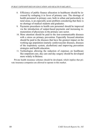 PUBLIC EXPENDITURES ON EDUCATION AND HEALTH IN BELARUS… 
8. Efficiency of public finance allocation in healthcare should be in-creased 
by reshaping it in favor of primary care. The shortage of 
health personnel in primary care, both in urban and particularly in 
rural areas, is an especially acute problem considering that there is 
no shortage of medical students and graduates. 
9. Payments procedures to health care personnel should be improved 
via the introduction of output-based payments and increasing re-muneration 
of physicians in the primary care sector. 
10. More attention should be paid to the non-communicable diseases 
with a stress on primary prevention. Especially focused attention 
should be paid to the diseases that have the greatest impact on the 
working-age population (namely cardiovascular diseases, diseases 
of the respiratory system, alcoholism) and improving prevention 
strategies and health education. 
11. Technologies allowing the reduction of expenses on healthcare 
like outpatient care, day care and day surgery should be developed 
more widely in Belarus. 
Private health insurance schemes should be developed, which implies that pri-vate 
insurance companies are allowed to operate in this market. 
89 CASE Network Reports No. 102 
 