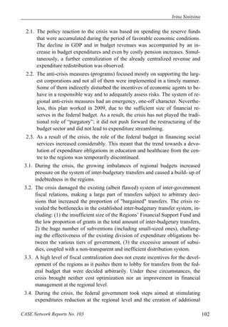 Irina Sinitsina 
2.1. The policy reaction to the crisis was based on spending the reserve funds 
that were accumulated during the period of favorable economic conditions. 
The decline in GDP and in budget revenues was accompanied by an in-crease 
in budget expenditures and even by costly pension increases. Simul-taneously, 
a further centralization of the already centralized revenue and 
expenditure redistribution was observed. 
2.2. The anti-crisis measures (programs) focused mostly on supporting the larg-est 
corporations and not all of them were implemented in a timely manner. 
Some of them indirectly disturbed the incentives of economic agents to be-have 
in a responsible way and to adequately assess risks. The system of re-gional 
anti-crisis measures had an emergency, one-off character. Neverthe-less, 
this plan worked in 2009, due to the sufficient size of financial re-serves 
in the federal budget. As a result, the crisis has not played the tradi-tional 
role of “purgatory”; it did not push forward the restructuring of the 
budget sector and did not lead to expenditure streamlining. 
2.3. As a result of the crisis, the role of the federal budget in financing social 
services increased considerably. This meant that the trend towards a devo-lution 
of expenditure obligations in education and healthcare from the cen-tre 
to the regions was temporarily discontinued. 
3.1. During the crisis, the growing imbalances of regional budgets increased 
pressure on the system of inter-budgetary transfers and caused a build- up of 
indebtedness in the regions. 
3.2. The crisis damaged the existing (albeit flawed) system of inter-government 
fiscal relations, making a large part of transfers subject to arbitrary deci-sions 
that increased the proportion of "bargained" transfers. The crisis re-vealed 
the bottlenecks in the established inter-budgetary transfer system, in-cluding: 
(1) the insufficient size of the Regions’ Financial Support Fund and 
the low proportion of grants in the total amount of inter-budgetary transfers, 
2) the huge number of subventions (including small-sized ones), challeng-ing 
the effectiveness of the existing division of expenditure obligations be-tween 
the various tiers of government, (3) the excessive amount of subsi-dies, 
coupled with a non-transparent and inefficient distribution system. 
3.3. A high level of fiscal centralization does not create incentives for the devel-opment 
of the regions as it pushes them to lobby for transfers from the fed-eral 
budget that were decided arbitrarily. Under these circumstances, the 
crisis brought neither cost optimization nor an improvement in financial 
management at the regional level. 
3.4. During the crisis, the federal government took steps aimed at stimulating 
expenditures reduction at the regional level and the creation of additional 
CASE Network Reports No. 103 102 
 