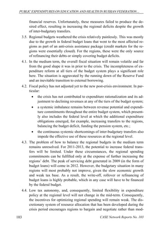 PUBLIC EXPENDITURES ON EDUCATION AND HEALTH IN RUSSIAN FEDERATION… 
financial reserves. Unfortunately, these measures failed to produce the de-sired 
effect, resulting in increasing the regional deficits despite the growth 
of inter-budgetary transfers. 
3.5. Regional budgets weathered the crisis relatively painlessly. This was mostly 
due to the growth in federal budget loans that went to the most affected re-gions 
as part of an anti-crisis assistance package (credit markets for the re-gions 
were essentially closed). For the regions, these were the only source 
of refinancing their debts or simply covering budget deficits. 
4.1. In the medium term, the overall fiscal situation will remain volatile and far 
from the good shape it was in prior to the crisis. The incompleteness of ex-penditure 
reform at all tiers of the budget system plays a significant role 
here. The situation is aggravated by the running down of the Reserve Fund 
and an inevitable transition to external borrowing. 
4.2. Fiscal policy has not adjusted yet to the new post-crisis environment. In par-ticular: 
 the crisis has not contributed to expenditure rationalization and its ad-justment 
to declining revenues at any of the tiers of the budget system; 
 a systemic imbalance remains between revenue potential and expendi-ture 
commitments throughout the entire budget system, which present-ly 
also includes the federal level at which the additional expenditure 
obligations emerged, for example, increasing transfers to the regions, 
balancing the budget deficit, funding the pension system, etc.; 
 the continuous systemic shortcomings of inter-budgetary transfers also 
impede the effective use of these resources at the regional level. 
4.3. The problem of how to balance the regional budgets in the medium term 
remains unresolved. For 2011-2013, the potential to increase federal trans-fers 
will be limited. Under these circumstances, the regional spending 
commitments can be fulfilled only at the expense of further increasing the 
regions’ debt. The peak of servicing debt generated in 2009 (in the form of 
budget loans) will come in 2012. However, the budgetary situation in many 
regions will most probably not improve, given the slow economic growth 
and weak tax base. As a result, the write-off, rollover or refinancing of 
budget loans is highly probable, which in any case will have to be financed 
by the federal budget. 
4.4. Low tax autonomy, and, consequently, limited flexibility in expenditure 
policy at the regional level will not change in the mid-term. Consequently, 
the incentives for optimizing regional spending will remain weak. The dis-cretionary 
system of resource allocation that has been developed during the 
crisis period encourages regions to bargain and negotiate rather than mod- 
103 CASE Network Reports No. 103 
 