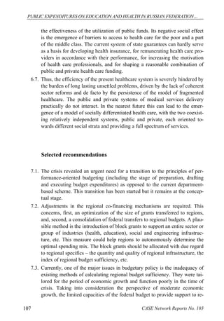 PUBLIC EXPENDITURES ON EDUCATION AND HEALTH IN RUSSIAN FEDERATION… 
the effectiveness of the utilization of public funds. Its negative social effect 
is the emergence of barriers to access to health care for the poor and a part 
of the middle class. The current system of state guarantees can hardly serve 
as a basis for developing health insurance, for remunerating health care pro-viders 
in accordance with their performance, for increasing the motivation 
of health care professionals, and for shaping a reasonable combination of 
public and private health care funding. 
6.7. Thus, the efficiency of the present healthcare system is severely hindered by 
the burden of long lasting unsettled problems, driven by the lack of coherent 
sector reforms and de facto by the persistence of the model of fragmented 
healthcare. The public and private systems of medical services delivery 
practically do not interact. In the nearest future this can lead to the emer-gence 
of a model of socially differentiated health care, with the two coexist-ing 
relatively independent systems, public and private, each oriented to-wards 
different social strata and providing a full spectrum of services. 
Selected recommendations 
7.1. The crisis revealed an urgent need for a transition to the principles of per-formance- 
oriented budgeting (including the stage of preparation, drafting 
and executing budget expenditures) as opposed to the current department-based 
scheme. This transition has been started but it remains at the concep-tual 
stage. 
7.2. Adjustments in the regional co-financing mechanisms are required. This 
concerns, first, an optimization of the size of grants transferred to regions, 
and, second, a consolidation of federal transfers to regional budgets. A plau-sible 
method is the introduction of block grants to support an entire sector or 
group of industries (health, education), social and engineering infrastruc-ture, 
etc. This measure could help regions to autonomously determine the 
optimal spending mix. The block grants should be allocated with due regard 
to regional specifics – the quantity and quality of regional infrastructure, the 
index of regional budget sufficiency, etc. 
7.3. Currently, one of the major issues in budgetary policy is the inadequacy of 
existing methods of calculating regional budget sufficiency. They were tai-lored 
for the period of economic growth and function poorly in the time of 
crisis. Taking into consideration the perspective of moderate economic 
growth, the limited capacities of the federal budget to provide support to re- 
107 CASE Network Reports No. 103 
 