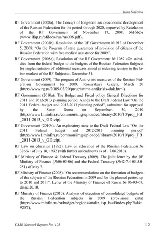 Irina Sinitsina 
RF Government (2008a). The Concept of long-term socio-economic development 
of the Russian Federation for the period through 2020, approved by Resolution 
of the RF Government of November 17, 2008, №1662-r 
(www.ifap.ru/ofdocs/rus/rus006.pdf). 
RF Government (2008b). Resolution of the RF Government № 913 of December 
5, 2008: “On the Program of state guarantees of provision of citizens of the 
Russian Federation with free medical assistance for 2009”. 
RF Government (2008c). Resolution of the RF Government № 1089 «On subsi-dies 
from the federal budget to the budgets of the Russian Federation Subjects 
for implementation of additional measures aimed at reducing tension in the la-bor 
markets of the RF Subjects», December 31. 
RF Government (2009). The program of Anti-crisis measures of the Russian Fed-eration 
Government for 2009. Rossiyskaya Gazeta, March 20 
(http://www.rg.ru/2009/03/20/programma-antikrisis-dok.html). 
RF Government (2010a). The Budget and Fiscal policy General Directions for 
2011 and 2012-2013 planning period. Annex to the Draft Federal Law “On the 
2011 Federal budget and 2012-2013 planning period”, submitted for approval 
by the State Duma on September, 30, 2010 
(http://www1.minfin.ru/common/img/uploaded/library/2010/10/proj_FB 
_2011-2013_v_GD.zip). 
RF Government (2010b). An explanatory note to the Draft Federal Law “On the 
2011 Federal budget and 2012-2013 planning period” 
(http://www1.minfin.ru/common/img/uploaded/library/2010/10/proj_FB 
_2011-2013_v_GD.zip). 
RF Law on education (1992). Law on education of the Russian Federation № 
3266-1 of July 10, 1992 (with further amendments as of 17.06.2010). 
RF Ministry of Finance & Federal Treasury (2009). The joint letter by the RF 
Ministry of Finance (№06-03-06) and the Federal Treasury (№42-7.4-05.5.0- 
251) of May 7. 
RF Ministry of Finance (2008). “On recommendations on the formation of budgets 
of the subjects of the Russian Federation in 2009 and for the planned period up 
to 2010 and 2011”. Letter of the Ministry of Finance of Russia № 06-03-07, 
dated 20.10. 
RF Ministry of Finance (2010). Analysis of execution of consolidated budgets of 
the Russian Federation subjects in 2009 (provisional data) 
(http://www.minfin.ru/ru/budget/regions/analiz_isp_bud/index.php?id4= 
9257). 
CASE Network Reports No. 103 112 
 