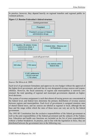 Irina Sinitsina 
In practice, however, they depend heavily on regional transfers and regional public in-vestment 
policies. 
Figure 1.3. Russian Federation’s federal structure 
Central government 
President 
President’s envoys to 8 federal 
administrative okrugs 
Subjects of the Federation 
21 republics, 46 oblasts, 9 krais, 
1 autonomous oblast, 4 
autonomous okrugs 
2 federal cities – Moscow and 
St.Petersburg 
Local self-government 
520 cities 1793 raions 
21,651 settlements 
(19,919 rural and 
1,732 urban) 
City districts within 
federal cities 
Source: De Silva et al. 2009. 
Each level of government formulates and approves its own budget without the approval of 
the higher-level government, and each has its own designated revenue sources and respon-sibilities. 
However, the fiscal autonomy of regions and municipalities is narrowly con-strained: 
the total spending of regional and municipal governments depends on higher-level 
decisions. 
The system of revenue assignment is such that almost all taxing powers are concentrated at 
the federal level, and federal laws determine the primary distribution of revenue sources 
between regions and municipalities. Each level of government is assigned retention rates 
of shared federal taxes, and tax sources are labeled as regional or local, although the tax 
base and the range within which the rates of those taxes can vary are set by the federal 
government. 
The 1993 RF Constitution lists the exclusive responsibilities of the federal government as 
well as the joint responsibilities of the federal government and the subjects of the Federa-tion. 
Education and health care functions are included on the list of joint responsibilities 
without a further breakdown. In practice, and in line with the legislation in force, they are 
distributed between the government tiers in the following way: 
CASE Network Reports No. 103 22 
 