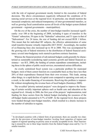 PUBLIC EXPENDITURES ON EDUCATION AND HEALTH IN RUSSIAN FEDERATION… 
with the role of regional government mostly limited to the execution of federal 
decisions. The above circumstances negatively influenced the conditions of fi-nancing 
social services at the regional level. In particular, one should mention the 
increased complexity and reduced transparency of inter-governmental transfers, as 
well as growing fiscal centralization across all levels of the budget system (federal 
government – regional governments – municipalities). 
On the eve of the crisis, the number of inter-budget transfers increased signifi-cantly: 
over 100 at the beginning of 2008, including 6 types of transfers in the 
"Grants" subsection, 58 types in the "Subsidies" subsection, and 31 types in that of 
"Subventions". For 24 items, the size of funding did not exceed RUR 1 billion. 
This meant that for individual RF subjects, the effective administration of some 
small transfers became virtually impossible (IET 2010)3. Accordingly, the number 
of co-financing lines also increased up to 58 in 2008. This was accompanied by 
the growing role of federal ministries in the distribution of federal financial assis-tance; 
several inter-budgetary tools started to perform extrinsic functions. 
Whereas the financial position of sub-national budgets could generally be charac-terized 
as sustainable (considering rapid economic growth and federal financial as-sistance 
– see IET, 2008), the funding of certain expenditure commitments, includ-ing 
those in the sphere of public social services, encountered serious difficulties. 
An overly centralized fiscal system was a particular problem for municipal 
budgets: most of them cannot function on a sustainable basis as they have less than 
20% of their expenditures financed from their own revenues. This leads, among 
other things, to a rapid decline of capital costs compared to operating costs and, as 
a result, to the under-financing of investments. Resolving this problem is impossi-ble 
without strengthening the revenue basis of local budgets (Sumskaya 2009). 
The so-called "priority national projects” were designed to improve the financ-ing 
of certain socially important spheres such as health care and education at the 
regional level. Already in 2006, the first year of the projects’ implementation, total 
funding for these sectors from the federal budget (including the resources of the 
off-budget funds) amounted to 0.7% of GDP. At the regional level, these projects 
were funded through inter-budget transfers, which resulted in a drastic increase in 
the number of subsidies to regions. 
3 In developed countries with a federal form of government, there are ususally two chan-nels 
for the provision of inter-budget transfers: leveling fiscal capacities of regions and 
support of regional spending on priority areas at socially acceptable levels. Their function-ing 
is ensured by one to three large transfers from the federal budget areas and by 3 to 15 
smaller transfers. 
25 CASE Network Reports No. 103 
 