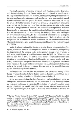 Irina Sinitsina 
The implementation of national projects4, with funding priorities determined 
and financed directly from the federal budget, made it difficult to identify the ac-tual 
regional and local needs. For example, one region might require an increase in 
the salaries of general practitioners, while another may need more medical special-ists 
or the construction of a specialized health care center. In addition, as funding 
the areas selected for national projects was primarily a responsibility of regional 
governments, the implementation of these projects meant not only an increased 
number of intergovernmental transfers. but also additional expenditure mandates. 
For example, in many cases the acquisition of costly high-tech medical equipment 
was not accompanied by follow-up funding for skilled personnel who could oper-ate 
or maintain this equipment, for the acquisition of consumables and spare parts, 
etc. Similarly, transfers for the acquisition of computers for local schools often did 
not provide for a continuous internet connection or for computer maintenance. 
These and similar problems resulted in extra expenditures for the regional budgets 
(IET 2008). 
Major developments in public finance were related to the implementation of tax 
reform, which was aimed at lowering the tax burden on enterprises, strengthening 
the importance of the resource sector as the primary source of tax revenues, as 
well as the simplification of small business taxation. In 2002, the CIT tax rate was 
reduced from 35% to 24%. The unified social tax (UST)5 replaced insurance con-tributions 
to extra-budgetary funds, and although its rate was set a rather high level 
(26%), it encouraged entrepreneurs to reduce out-of-pocket payments. The Miner-al 
tax was made dependent on the world market prices, which contributed substan-tially 
to the growth in budget revenues. The tax rates in the simplified taxation 
system were also significantly reduced. 
Starting in 2001, a flat PIT rate was introduced and set at 13%, leading to more 
budget revenues from the hitherto shadow incomes. In addition, in 2001, a tax on 
housing stock and social and cultural institutions was abolished. 
At the same time, the introduction of a transport tax instead of taxes on the use 
of highways and on vehicle owners, and the elimination of a tax on foreign curren-cy 
purchases contributed to a considerable reduction of regional budget revenues. 
On the other hand, the modification of revenue sharing schemes between the fed-eral 
and regional budgets with regard to excise tax on alcohol and oil products has 
4 The four Priority National Projects (PNP) included: PNP “Education” (achieving a high 
quality of education and skilled personnel training); PNP “Health” (improvement of the 
quality of medical services); PNP “Accessible and comfortable housing for Russian citi-zens”, 
and PNP “Development of agro-industrial complex”(reduction of dependency on 
food imports by raising the efficiency of domestic agriculture). 
5 Canceled from January 1st, 2011. 
CASE Network Reports No. 103 26 
 