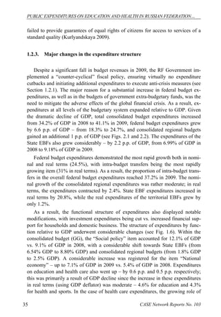 PUBLIC EXPENDITURES ON EDUCATION AND HEALTH IN RUSSIAN FEDERATION… 
failed to provide guarantees of equal rights of citizens for access to services of a 
standard quality (Kurlyandskaya 2009). 
1.2.3. Major changes in the expenditure structure 
Despite a significant fall in budget revenues in 2009, the RF Government im-plemented 
a “counter-cyclical” fiscal policy, ensuring virtually no expenditure 
cutbacks and initiating additional expenditures to execute anti-crisis measures (see 
Section 1.2.1). The major reason for a substantial increase in federal budget ex-penditures, 
аs well as in the budgets of government extra-budgetary funds, was the 
need to mitigate the adverse effects of the global financial crisis. As a result, ex-penditures 
at all levels of the budgetary system expanded relative to GDP. Given 
the dramatic decline of GDP, total consolidated budget expenditures increased 
from 34.2% of GDP in 2008 to 41.1% in 2009, federal budget expenditures grew 
by 6.6 p.p. of GDP – from 18.3% to 24.7%, and consolidated regional budgets 
gained an additional 1 p.p. of GDP (see Figs. 2.1 and 2.2). The expenditures of the 
State EBFs also grew considerably – by 2.2 p.p. of GDP, from 6.99% of GDP in 
2008 to 9.18% of GDP in 2009. 
Federal budget expenditures demonstrated the most rapid growth both in nomi-nal 
and real terms (24.5%), with intra-budget transfers being the most rapidly 
growing item (31% in real terms). As a result, the proportion of intra-budget trans-fers 
in the overall federal budget expenditures reached 37.2% in 2009. The nomi-nal 
growth of the consolidated regional expenditures was rather moderate; in real 
terms, the expenditures contracted by 2.4%. State EBF expenditures increased in 
real terms by 20.8%, while the real expenditures of the territorial EBFs grew by 
only 1.2%. 
As a result, the functional structure of expenditures also displayed notable 
modifications, with investment expenditures being cut vs. increased financial sup-port 
for households and domestic business. The structure of expenditures by func-tion 
relative to GDP underwent considerable changes (see Fig. 1.6). Within the 
consolidated budget (GG), the “Social policy” item accounted for 12.1% of GDP 
vs. 9.1% of GDP in 2008, with a considerable shift towards State EBFs (from 
6.54% GDP to 8.80% GDP) and consolidated regional budgets (from 1.8% GDP 
to 2.5% GDP). A considerable increase was registered for the item “National 
economy” – up to 7.1% of GDP in 2009 vs. 5.4% of GDP in 2008. Expenditures 
on education and health care also went up – by 0.6 p.p. and 0.5 p.p. respectively; 
this was primarily a result of GDP decline since the increase in these expenditures 
in real terms (using GDP deflator) was moderate – 4.6% for education and 4.3% 
for health and sports. In the case of health care expenditures, the growing role of 
35 CASE Network Reports No. 103 
 