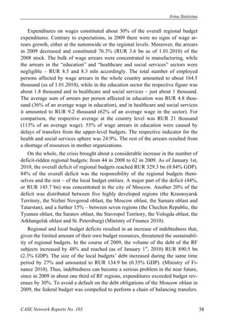Irina Sinitsina 
Expenditures on wages constituted about 30% of the overall regional budget 
expenditures. Contrary to expectations, in 2009 there were no signs of wage ar-rears 
growth, either at the nationwide or the regional levels. Moreover, the arrears 
in 2009 decreased and constituted 76.3% (RUR 3.6 bn as of 1.01.2010) of the 
2008 stock. The bulk of wage arrears were concentrated in manufacturing, while 
the arrears in the “education” and “healthcare and social services” sectors were 
negligible – RUR 8.5 and 8.3 mln accordingly. The total number of employed 
persons affected by wage arrears in the whole country amounted to about 164.5 
thousand (as of 1.01.2010), while in the education sector the respective figure was 
about 1.8 thousand and in healthcare and social services – just about 1 thousand. 
The average sum of arrears per person affected in education was RUR 4.8 thou-sand 
(36% of an average wage in education), and in healthcare and social services 
it amounted to RUR 9.2 thousand (62% of an average wage in the sector). For 
comparison, the respective average at the country level was RUR 21 thousand 
(113% of an average wage). 55% of wage arrears in education were caused by 
delays of transfers from the upper-level budgets. The respective indicator for the 
health and social services sphere was 24.9%. The rest of the arrears resulted from 
a shortage of resources in mother organizations. 
On the whole, the crisis brought about a considerable increase in the number of 
deficit-ridden regional budgets: from 44 in 2008 to 62 in 2009. As of January 1st, 
2010, the overall deficit of regional budgets reached RUR 329.3 bn (0.84% GDP). 
84% of the overall deficit was the responsibility of the regional budgets them-selves 
and the rest – of the local budget entities. A major part of the deficit (44%, 
or RUR 145.7 bn) was concentrated in the city of Moscow. Another 20% of the 
deficit was distributed between five highly developed regions (the Krasnoyarsk 
Territory, the Nizhni Novgorod oblast, the Moscow oblast, the Samara oblast and 
Tatarstan), and a further 15% – between seven regions (the Chechen Republic, the 
Tyumen oblast, the Saratov oblast, the Stavropol Territory, the Vologda oblast, the 
Arkhangelsk oblast and St. Petersburg) (Ministry of Finance 2010). 
Regional and local budget deficits resulted in an increase of indebtedness that, 
given the limited amount of their own budget resources, threatened the sustainabil-ity 
of regional budgets. In the course of 2009, the volume of the debt of the RF 
subjects increased by 48% and reached (as of January 1st, 2010) RUR 890.5 bn 
(2.3% GDP). The size of the local budgets’ debt increased during the same time 
period by 27% and amounted to RUR 134.9 bn (0.35% GDP). (Ministry of Fi-nance 
2010). Thus, indebtedness can become a serious problem in the near future, 
since in 2009 in about one third of RF regions, expenditures exceeded budget rev-enues 
by 30%. To avoid a default on the debt obligations of the Moscow oblast in 
2009, the federal budget was compelled to perform a chain of balancing transfers. 
CASE Network Reports No. 103 38 
 