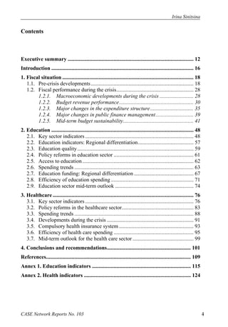 Irina Sinitsina 
Contents 
Executive summary ............................................................................................. 12 
Introduction ......................................................................................................... 16 
1. Fiscal situation ................................................................................................. 18 
1.1. Pre-crisis developments ............................................................................ 18 
1.2. Fiscal performance during the crisis ......................................................... 28 
1.2.1. Macroeconomic developments during the crisis ......................... 28 
1.2.2. Budget revenue performance ....................................................... 30 
1.2.3. Major changes in the expenditure structure ................................ 35 
1.2.4. Major changes in public finance management ............................ 39 
1.2.5. Mid-term budget sustainability .................................................... 41 
2. Education ......................................................................................................... 48 
2.1. Key sector indicators ................................................................................ 48 
2.2. Education indicators: Regional differentiation ......................................... 57 
2.3. Education quality ...................................................................................... 59 
2.4. Policy reforms in education sector ........................................................... 61 
2.5. Access to education .................................................................................. 62 
2.6. Spending trends ........................................................................................ 63 
2.7. Education funding: Regional differentiation ............................................ 67 
2.8. Efficiency of education spending ............................................................. 71 
2.9. Education sector mid-term outlook .......................................................... 74 
3. Healthcare ........................................................................................................ 76 
3.1. Key sector indicators ................................................................................ 76 
3.2. Policy reforms in the healthcare sector ..................................................... 83 
3.3. Spending trends ........................................................................................ 88 
3.4. Developments during the crisis ................................................................ 91 
3.5. Compulsory health insurance system ....................................................... 93 
3.6. Efficiency of health care spending ........................................................... 95 
3.7. Mid-term outlook for the health care sector ............................................. 99 
4. Conclusions and recommendations .............................................................. 101 
References........................................................................................................... 109 
Annex 1. Education indicators ......................................................................... 115 
Annex 2. Health indicators ............................................................................... 124 
CASE Network Reports No. 103 4 
 
