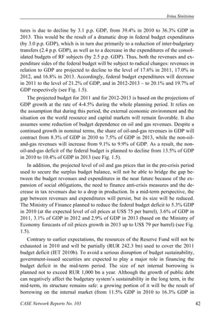Irina Sinitsina 
tures is due to decline by 3.1 p.p. GDP, from 39.4% in 2010 to 36.3% GDP in 
2013. This would be the result of a dramatic drop in federal budget expenditures 
(by 3.0 p.p. GDP), which is in turn due primarily to a reduction of inter-budgetary 
transfers (2.4 p.p. GDP), as well as to a decrease in the expenditures of the consol-idated 
budgets of RF subjects (by 2.5 p.p. GDP). Thus, both the revenues and ex-penditure 
sides of the federal budget will be subject to radical changes: revenues in 
relation to GDP are projected to decline to the level of 17.6% in 2011, 17.0% in 
2012, and 16.8% in 2013. Accordingly, federal budget expenditures will decrease 
in 2011 to the level of 21.2% of GDP, and in 2012-2013 – to 20.1% and 19.7% of 
GDP respectively (see Fig. 1.5). 
The projected budget for 2011 and for 2012-2013 is based on the projections of 
GDP growth at the rate of 4-4.5% during the whole planning period. It relies on 
the assumption that during this period, the external economic environment and the 
situation on the world resource and capital markets will remain favorable. It also 
assumes some reduction of budget dependence on oil and gas revenues. Despite a 
continued growth in nominal terms, the share of oil-and-gas revenues in GDP will 
contract from 8.3% of GDP in 2010 to 7.5% of GDP in 2013, while the non-oil-and- 
gas revenues will increase from 9.1% to 9.9% of GDP. As a result, the non-oil- 
and-gas deficit of the federal budget is planned to decline from 13.5% of GDP 
in 2010 to 10.4% of GDP in 2013 (see Fig. 1.5). 
In addition, the projected level of oil and gas prices that in the pre-crisis period 
used to secure the surplus budget balance, will not be able to bridge the gap be-tween 
the budget revenues and expenditures in the near future because of the ex-pansion 
of social obligations, the need to finance anti-crisis measures and the de-crease 
in tax revenues due to a drop in production. In a mid-term perspective, the 
gap between revenues and expenditures will persist, but its size will be reduced. 
The Ministry of Finance planned to reduce the federal budget deficit to 5.3% GDP 
in 2010 (at the expected level of oil prices at US$ 75 per barrel), 3.6% of GDP in 
2011, 3.1% of GDP in 2012 and 2.9% of GDP in 2013 (based on the Ministry of 
Economy forecasts of oil prices growth in 2013 up to US$ 79 per barrel) (see Fig. 
1.5). 
Contrary to earlier expectations, the resources of the Reserve Fund will not be 
exhausted in 2010 and will be partially (RUR 242.3 bn) used to cover the 2011 
budget deficit (IET 2010b). To avoid a serious disruption of budget sustainability, 
government-issued securities are expected to play a major role in financing the 
budget deficit in the mid-term period. The size of net internal borrowing is 
planned not to exceed RUR 1,000 bn a year. Although the growth of public debt 
can negatively affect the budgetary system’s sustainability in the long term, in the 
mid-term, its structure remains safe: a growing portion of it will be the result of 
borrowing on the internal market (from 11.5% GDP in 2010 to 16.3% GDP in 
CASE Network Reports No. 103 42 
 
