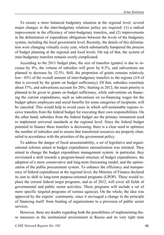 Irina Sinitsina 
To ensure a more balanced budgetary situation at the regional level, several 
major changes in the inter-budgetary relations policy are required: (1) a radical 
improvement in the efficiency of inter-budgetary transfers, and (2) improvements 
in the delimitation of expenditure obligations between the levels of the budgetary 
system, including the local government level. Recently, the details of this delimita-tion 
were changing virtually every year, which substantially hampered the process 
of budget planning at the regional and local levels. On top of that, the system of 
inter-budgetary transfers remains overly complicated. 
According to the 2011 budget plan, the size of transfers (grants) is due to in-crease 
by 4%, the volume of subsidies will grow by 8.3%, and subventions are 
planned to decrease by 32.5%. Still, the proportion of grants remains relatively 
low– 43% of the overall amount of inter-budgetary transfers to the regions (3/4 of 
that is covered by the grants on budget sufficiency). Of that, subsidies constitute 
about 37%, and subventions account for 20%. Starting in 2012, the main priority is 
planned to be given to grants on budget sufficiency, while subventions on financ-ing 
the current expenditures, such as subventions on co-financing wages for the 
budget sphere employees and social benefits for some categories of recipients, will 
be canceled. This would help to avoid cases in which self-sustainable regions re-ceive 
transfers from the federal budget for executing their own responsibilities. On 
the other hand, subsidies from the federal budget are the primary instrument used 
to implement universal standards at the regional level. Since the federal budget 
potential to finance these transfers is decreasing, there is a clear need to optimize 
the number of subsidies and to ensure that transferred resources are properly chan-neled 
in accordance with the priorities of the government policy. 
To address the danger of fiscal unsustainability, a set of legislative and organi-zational 
reforms aimed at budget expenditures rationalization was initiated. They 
aimed to change the budget expenditure management system: in particular, they 
envisioned a shift towards a program-based structure of budget expenditures, the 
adoption of a more conservative and long-term forecasting model, and the optimi-zation 
of the public procurement system. To enhance the efficiency and transpar-ency 
of federal expenditures at the regional level, the Ministry of Finance declared 
its aim to shift to long-term purpose-oriented programs (LPOP). These would re-place 
the current federal target programs, and as of 2012, will cover all fields of 
governmental and public sector activities. These programs will include a set of 
more specific targeted programs of various agencies. On the whole, the idea was 
approved by the experts’ community, since it envisaged a change in the principle 
of financing itself: from funding of organizations to a provision of public sector 
services. 
However, there are doubts regarding both the possibilities of implementing the-se 
measures in the institutional environment in Russia and its very tight time 
CASE Network Reports No. 103 46 
 