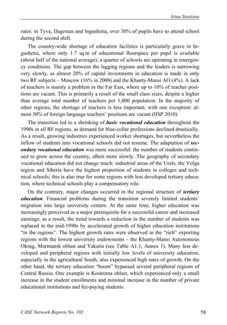 Irina Sinitsina 
rates: in Tyva, Dagestan and Ingushetia, over 30% of pupils have to attend school 
during the second shift. 
The country-wide shortage of education facilities is particularly grave in In-gushetia, 
where only 1.7 sq.m of educational floorspace per pupil is available 
(about half of the national average); a quarter of schools are operating in emergen-cy 
conditions. The gap between the lagging regions and the leaders is narrowing 
very slowly, as almost 20% of capital investments in education is made in only 
two RF subjects – Moscow (16% in 2008) and the Khanty-Mansi AO (4%). A lack 
of teachers is mainly a problem in the Far East, where up to 10% of teacher posi-tions 
are vacant. This is primarily a result of the small class sizes, despite a higher 
than average total number of teachers per 1,000 population. In the majority of 
other regions, the shortage of teachers is less important, with one exception: al-most 
50% of foreign language teachers’ positions are vacant (IISP 2010). 
The transition led to a shrinking of basic vocational education throughout the 
1990s in all RF regions, as demand for blue-collar professions declined drastically. 
As a result, growing industries experienced worker shortages, but nevertheless the 
inflow of students into vocational schools did not resume. The adaptation of sec-ondary 
vocational education was more successful: the number of students contin-ued 
to grow across the country, albeit more slowly. The geography of secondary 
vocational education did not change much: industrial areas of the Urals, the Volga 
region and Siberia have the highest proportion of students in colleges and tech-nical 
schools; this is also true for some regions with less developed tertiary educa-tion, 
where technical schools play a compensatory role. 
On the contrary, major changes occurred in the regional structure of tertiary 
education. Financial problems during the transition severely limited students’ 
migration into large university centers. At the same time, higher education was 
increasingly perceived as a major prerequisite for a successful career and increased 
earnings; as a result, the trend towards a reduction in the number of students was 
replaced in the mid-1990s by accelerated growth of higher education institutions 
“in the regions”. The highest growth rates were observed in the “rich” exporting 
regions with the lowest university endowments – the Khanty-Mansi Autonomous 
Okrug, Murmansk oblast and Yakutia (see Table A1.1, Annex 1). Many less de-veloped 
and peripheral regions with initially low levels of university education, 
especially in the agricultural South, also experienced high rates of growth. On the 
other hand, the tertiary education “boom” bypassed several peripheral regions of 
Central Russia. One example is Kostroma oblast, which experienced only a small 
increase in the student enrollments and minimal increase in the number of private 
educational institutions and fee-paying students. 
CASE Network Reports No. 103 58 
 