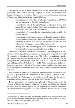 Irina Sinitsina 
The nominal amount of public resources allocated for education in 2000-2009 
increased 8.3 times, while in constant 2000 prices the increase was more moderate 
though still impressive at 3.5 times. Apart from a considerable increase in the size 
of funding, the following trends are worth highlighting: 
 the steady growth of the share of education expenditures in GDP that 
was not interrupted by the 2009 financial crisis; 
 a considerable role of the federal budget in education funding that 
emerged in the beginning of the 2000s, and has remained at a relative-ly 
high level since 2002 (0.8-1.0% of GDP); 
 the main bulk of responsibility for education funding is carried by the 
regional budgets; 
 the share of regional budgets in education financing remained relative-ly 
stable (and even increased slightly) throughout the whole decade, 
despite the expansion of expenditure obligations since 2005 due to a 
delimitation of budgetary responsibilities in this area8; 
 starting from 2005, extra-budgetary funds at the federal and regional 
levels played an increasing role in education funding. 
The results of the crisis year of 2009 demonstrated a moderate growth in con-solidated 
current expenditures on education as compared to the growth of overall 
GG expenditures. Even in real terms (using GDP deflator), consolidated expendi-tures 
on education increased from 4.0% GDP in 2008 to 4.6% GDP in 2009, in-cluding 
both the federal budget (from 0.9% to 1.1% of GDP) and consolidated 
regional budgets (from 3.1% to 3.4% of GDP). At the same time, the budget au-thority 
between these two levels of government was somewhat redistributed with 
the increasing role of the federal government at the expense of regional authorities 
(Fig. 2.9). 
According to 2010 and 2011 budget plans, GG expenditures on education were 
expected to grow from RUR 1.889 trillion in 2010 to RUR 2.1 trillion in 2011. 
This constituted a 11% increase in nominal terms which meant that the real vol-ume 
of expenditures was not supposed to decrease (Fursenko 2010b). 
Private expenditures on education are reflected in Russian statistics as the 
“Volume of fee-based services for education,” including both hidden and informal 
activities. Both the absolute figures and the proportion of fee-based services to 
GDP demonstrate a steady growth. The crisis somewhat increased the role of paid 
8 Major changes in federal legislation concerning the delimitation of competences between 
federal, regional and local authorities in the education sphere were introduced in 2003– 
2004 with effective entry into force in 2005-2006. 
CASE Network Reports No. 103 64 
 