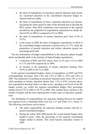 Irina Sinitsina 
 the share of expenditures on preschool, general education and second-ary 
vocational education in the consolidated education budget re-mained 
relatively stable; 
 the share of expenditures on basic vocational education was decreas-ing 
during the entire period in spite of the declared aim to develop the 
BVE system. After BVE institutions were transfered to the regional 
jurisdiction, the proportion of expenditures experienced an abrupt de-cline 
(4.9% in 2005 as compared to 6% in 2004); 
 the share of expenditures on tertiary education grew from 12.9% to 
19.5%; 
 in the course of 2009, the share of budgetary expenditures on BVE in 
the consolidated budget continued to decline down to 3.7%, while the 
proportions of general education and tertiary education gained one 
percentage point each. 
The new delimitation of budget responsibilities in the education sphere brought 
about considerable shifts in the structure of federal budget expenditures: 
 a reduction of BVE and SVE shares, from 21.5% and 13.1% in 2003 
to 3.1% and 9.0% respectively in 2009; 
 an increase in the proportion of tertiary education funding, from 
56.9% in 2003 to 80.1% in 2009. 
In the regional consolidated budgets, shares of expenditures on BVE and SVE 
correspondingly increased: from 2.4% and 2.9% in 2003 to 4.0% and 4.8% in 
2009. The proportion of spending on preschool education grew from 19% to 21% 
while spending on tertiary education shrunk from 1.2% to 0.9%. General educa-tion 
expenditures declined relative to other levels’ spending at all levels of the RF 
budget system, e.g. within the regional consolidated budget, their percentage 
shrunk from 62.7% in 2003 to 58.7% in 2009. This resulted from a decline in the 
number of pupils and the more rapid growth of other types of education expendi-tures. 
The distribution of responsibilities for education funding between the federal 
and regional levels is illustrated below (see Fig. 2.11 and Table A1.3, Annex 1). 
The following conclusions can be drawn: 
 The major responsibility for education funding remains with the re-gional 
consolidated budgets. 
 During the whole 2003-2009 period, the overall federal budget share 
tended to grow, while the percentage of the regional consolidated 
budget tended to decline. This trend became especially evident in 
2009. 
CASE Network Reports No. 103 66 
 