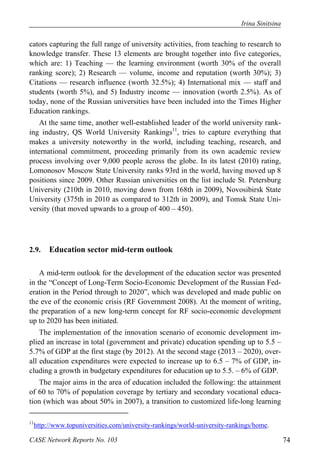 Irina Sinitsina 
cators capturing the full range of university activities, from teaching to research to 
knowledge transfer. These 13 elements are brought together into five categories, 
which are: 1) Teaching — the learning environment (worth 30% of the overall 
ranking score); 2) Research — volume, income and reputation (worth 30%); 3) 
Citations — research influence (worth 32.5%); 4) International mix — staff and 
students (worth 5%), and 5) Industry income — innovation (worth 2.5%). As of 
today, none of the Russian universities have been included into the Times Higher 
Education rankings. 
At the same time, another well-established leader of the world university rank-ing 
industry, QS World University Rankings11, tries to capture everything that 
makes a university noteworthy in the world, including teaching, research, and 
international commitment, proceeding primarily from its own academic review 
process involving over 9,000 people across the globe. In its latest (2010) rating, 
Lomonosov Moscow State University ranks 93rd in the world, having moved up 8 
positions since 2009. Other Russian universities on the list include St. Petersburg 
University (210th in 2010, moving down from 168th in 2009), Novosibirsk State 
University (375th in 2010 as compared to 312th in 2009), and Tomsk State Uni-versity 
(that moved upwards to a group of 400 – 450). 
2.9. Education sector mid-term outlook 
A mid-term outlook for the development of the education sector was presented 
in the “Concept of Long-Term Socio-Economic Development of the Russian Fed-eration 
in the Period through to 2020”, which was developed and made public on 
the eve of the economic crisis (RF Government 2008). At the moment of writing, 
the preparation of a new long-term concept for RF socio-economic development 
up to 2020 has been initiated. 
The implementation of the innovation scenario of economic development im-plied 
an increase in total (government and private) education spending up to 5.5 – 
5.7% of GDP at the first stage (by 2012). At the second stage (2013 – 2020), over-all 
education expenditures were expected to increase up to 6.5 – 7% of GDP, in-cluding 
a growth in budgetary expenditures for education up to 5.5. – 6% of GDP. 
The major aims in the area of education included the following: the attainment 
of 60 to 70% of population coverage by tertiary and secondary vocational educa-tion 
(which was about 50% in 2007), a transition to customized life-long learning 
11http://www.topuniversities.com/university-rankings/world-university-rankings/home. 
CASE Network Reports No. 103 74 
 