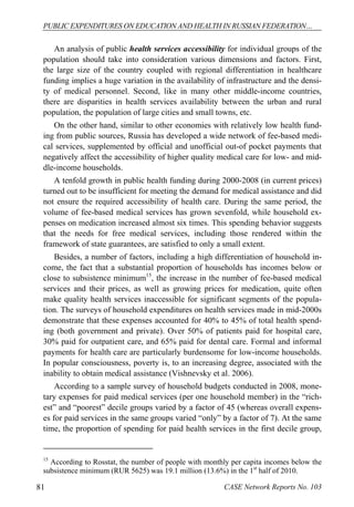 PUBLIC EXPENDITURES ON EDUCATION AND HEALTH IN RUSSIAN FEDERATION… 
An analysis of public health services accessibility for individual groups of the 
population should take into consideration various dimensions and factors. First, 
the large size of the country coupled with regional differentiation in healthcare 
funding implies a huge variation in the availability of infrastructure and the densi-ty 
of medical personnel. Second, like in many other middle-income countries, 
there are disparities in health services availability between the urban and rural 
population, the population of large cities and small towns, etc. 
On the other hand, similar to other economies with relatively low health fund-ing 
from public sources, Russia has developed a wide network of fee-based medi-cal 
services, supplemented by official and unofficial out-of pocket payments that 
negatively affect the accessibility of higher quality medical care for low- and mid-dle- 
income households. 
A tenfold growth in public health funding during 2000-2008 (in current prices) 
turned out to be insufficient for meeting the demand for medical assistance and did 
not ensure the required accessibility of health care. During the same period, the 
volume of fee-based medical services has grown sevenfold, while household ex-penses 
on medication increased almost six times. This spending behavior suggests 
that the needs for free medical services, including those rendered within the 
framework of state guarantees, are satisfied to only a small extent. 
Besides, a number of factors, including a high differentiation of household in-come, 
the fact that a substantial proportion of households has incomes below or 
close to subsistence minimum15, the increase in the number of fee-based medical 
services and their prices, as well as growing prices for medication, quite often 
make quality health services inaccessible for significant segments of the popula-tion. 
The surveys of household expenditures on health services made in mid-2000s 
demonstrate that these expenses accounted for 40% to 45% of total health spend-ing 
(both government and private). Over 50% of patients paid for hospital care, 
30% paid for outpatient care, and 65% paid for dental care. Formal and informal 
payments for health care are particularly burdensome for low-income households. 
In popular consciousness, poverty is, to an increasing degree, associated with the 
inability to obtain medical assistance (Vishnevsky et al. 2006). 
According to a sample survey of household budgets conducted in 2008, mone-tary 
expenses for paid medical services (per one household member) in the “rich-est” 
and “poorest” decile groups varied by a factor of 45 (whereas overall expens-es 
for paid services in the same groups varied “only” by a factor of 7). At the same 
time, the proportion of spending for paid health services in the first decile group, 
15 According to Rosstat, the number of people with monthly per capita incomes below the 
subsistence minimum (RUR 5625) was 19.1 million (13.6%) in the 1st half of 2010. 
81 CASE Network Reports No. 103 
 