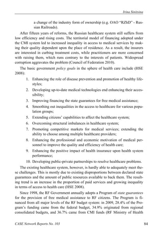 Irina Sinitsina 
a change of the industry form of ownership (e.g. OAO “RZhD” - Rus-sian 
Railroads). 
After fifteen years of reforms, the Russian healthcare system still suffers from 
low efficiency and rising costs. The territorial model of financing adopted under 
the CMI system led to increased inequality in access to medical services by mak-ing 
their quality dependent upon the place of residence. As a result, the insurers 
are interested in curbing treatment costs, while practitioners are more concerned 
with raising them, which runs contrary to the interests of patients. Widespread 
corruption aggravates the problem (Council of Federation 2010). 
The basic government policy goals in the sphere of health care include (HSE 
2008): 
1. Enhancing the role of disease prevention and promotion of healthy life-styles; 
2. Developing up-to-date medical technologies end enhancing their acces-sibility; 
3. Improving financing the state guarantees for free medical assistance; 
4. Smoothing out inequalities in the access to healthcare for various popu-lation 
groups; 
5. Extending citizens’ capabilities to affect the healthcare system; 
6. Overcoming structural imbalances in healthcare system; 
7. Promoting competitive markets for medical services; extending the 
ability to choose among multiple healthcare providers; 
8. Enhancing the professional and economic motivation of medical per-sonnel 
to improve the quality and efficiency of health care; 
9. Enhancing the positive impact of health insurance upon health system 
performance; 
10. Developing public-private partnerships to resolve healthcare problems. 
The existing healthcare system, however, is hardly able to adequately meet the-se 
challenges. This is mostly due to existing disproportions between declared state 
guarantees and the amount of public resources available to back them. The result-ing 
trend is an increase in the proportion of paid services and growing inequality 
in terms of access to health care (HSE 2008). 
Since 1998, the RF Government annually adopts a Program of state guarantees 
for the provision of free medical assistance to RF citizens. The Program is fi-nanced 
from all major levels of the RF budget system: in 2009, 28.4% of the Pro-gram’s 
funding came from the federal budget, 34.9% originated from regional 
consolidated budgets, and 36.7% came from CMI funds (RF Ministry of Health 
CASE Network Reports No. 103 84 
 